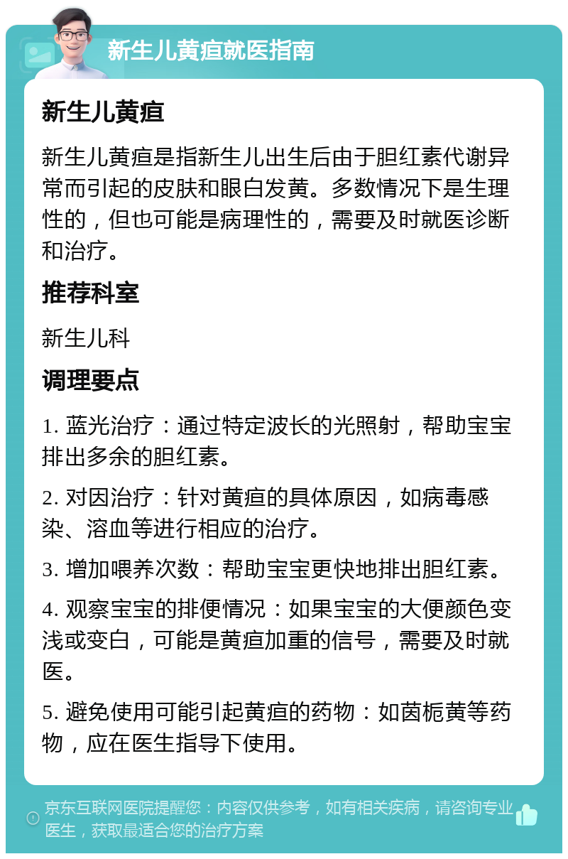 新生儿黄疸就医指南 新生儿黄疸 新生儿黄疸是指新生儿出生后由于胆红素代谢异常而引起的皮肤和眼白发黄。多数情况下是生理性的，但也可能是病理性的，需要及时就医诊断和治疗。 推荐科室 新生儿科 调理要点 1. 蓝光治疗：通过特定波长的光照射，帮助宝宝排出多余的胆红素。 2. 对因治疗：针对黄疸的具体原因，如病毒感染、溶血等进行相应的治疗。 3. 增加喂养次数：帮助宝宝更快地排出胆红素。 4. 观察宝宝的排便情况：如果宝宝的大便颜色变浅或变白，可能是黄疸加重的信号，需要及时就医。 5. 避免使用可能引起黄疸的药物：如茵栀黄等药物，应在医生指导下使用。