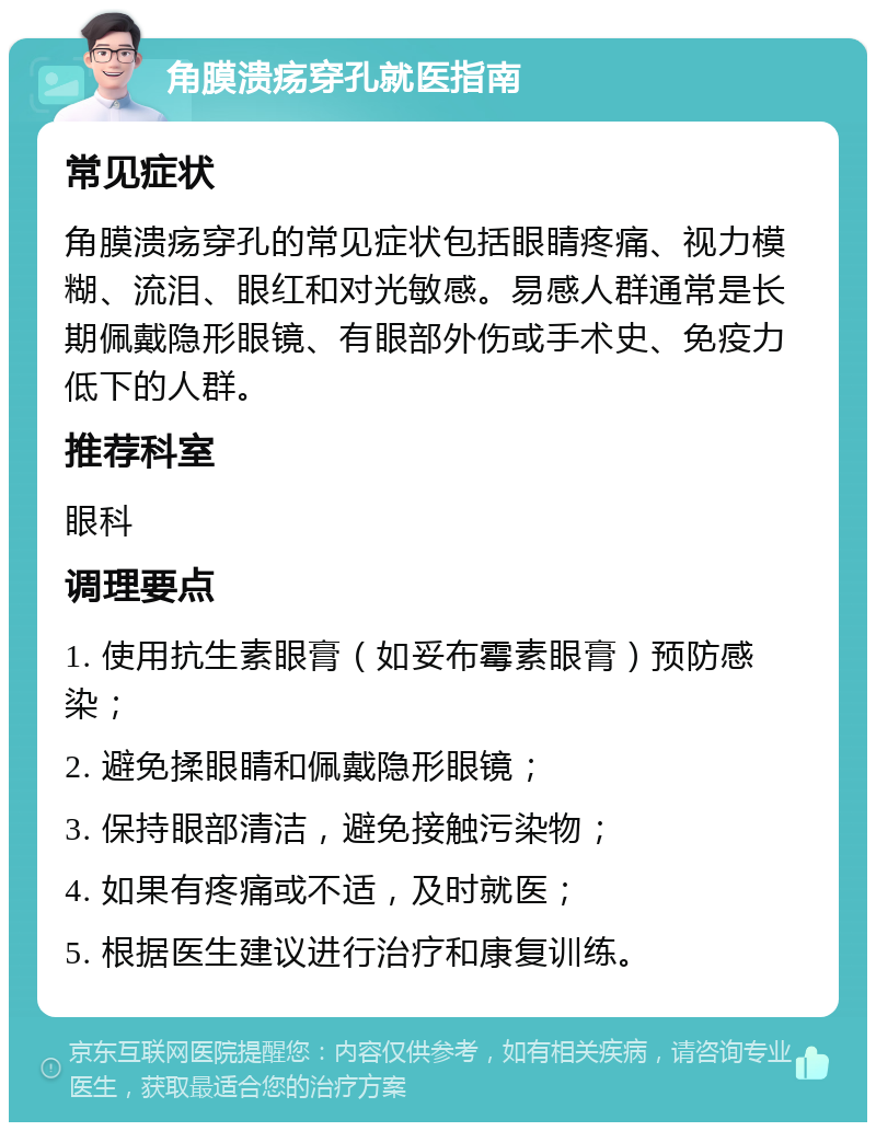 角膜溃疡穿孔就医指南 常见症状 角膜溃疡穿孔的常见症状包括眼睛疼痛、视力模糊、流泪、眼红和对光敏感。易感人群通常是长期佩戴隐形眼镜、有眼部外伤或手术史、免疫力低下的人群。 推荐科室 眼科 调理要点 1. 使用抗生素眼膏（如妥布霉素眼膏）预防感染； 2. 避免揉眼睛和佩戴隐形眼镜； 3. 保持眼部清洁，避免接触污染物； 4. 如果有疼痛或不适，及时就医； 5. 根据医生建议进行治疗和康复训练。