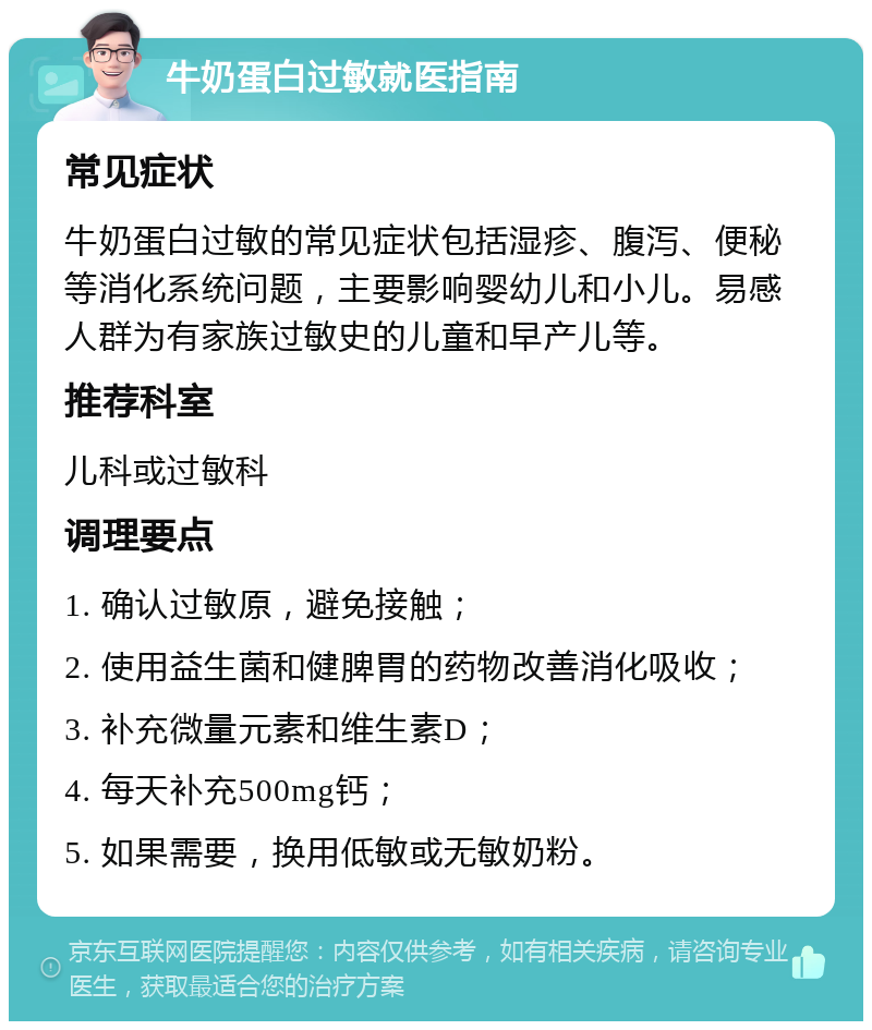 牛奶蛋白过敏就医指南 常见症状 牛奶蛋白过敏的常见症状包括湿疹、腹泻、便秘等消化系统问题，主要影响婴幼儿和小儿。易感人群为有家族过敏史的儿童和早产儿等。 推荐科室 儿科或过敏科 调理要点 1. 确认过敏原，避免接触； 2. 使用益生菌和健脾胃的药物改善消化吸收； 3. 补充微量元素和维生素D； 4. 每天补充500mg钙； 5. 如果需要，换用低敏或无敏奶粉。