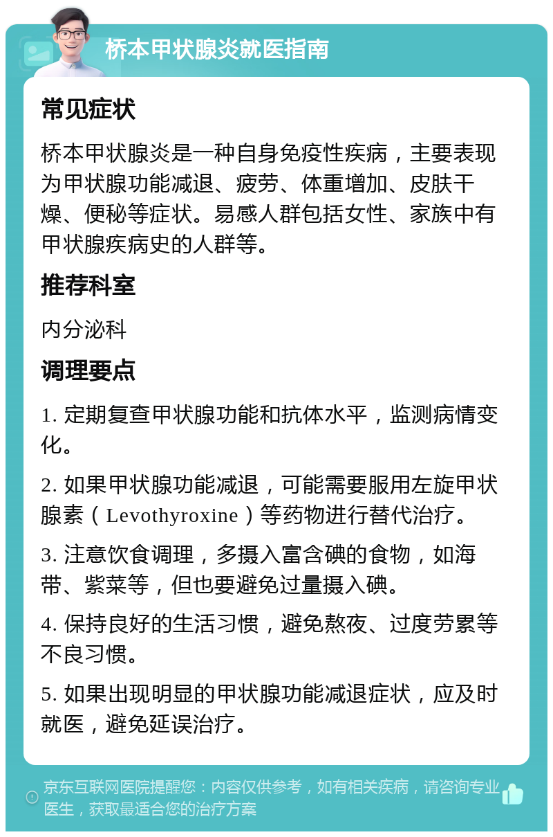 桥本甲状腺炎就医指南 常见症状 桥本甲状腺炎是一种自身免疫性疾病，主要表现为甲状腺功能减退、疲劳、体重增加、皮肤干燥、便秘等症状。易感人群包括女性、家族中有甲状腺疾病史的人群等。 推荐科室 内分泌科 调理要点 1. 定期复查甲状腺功能和抗体水平，监测病情变化。 2. 如果甲状腺功能减退，可能需要服用左旋甲状腺素（Levothyroxine）等药物进行替代治疗。 3. 注意饮食调理，多摄入富含碘的食物，如海带、紫菜等，但也要避免过量摄入碘。 4. 保持良好的生活习惯，避免熬夜、过度劳累等不良习惯。 5. 如果出现明显的甲状腺功能减退症状，应及时就医，避免延误治疗。