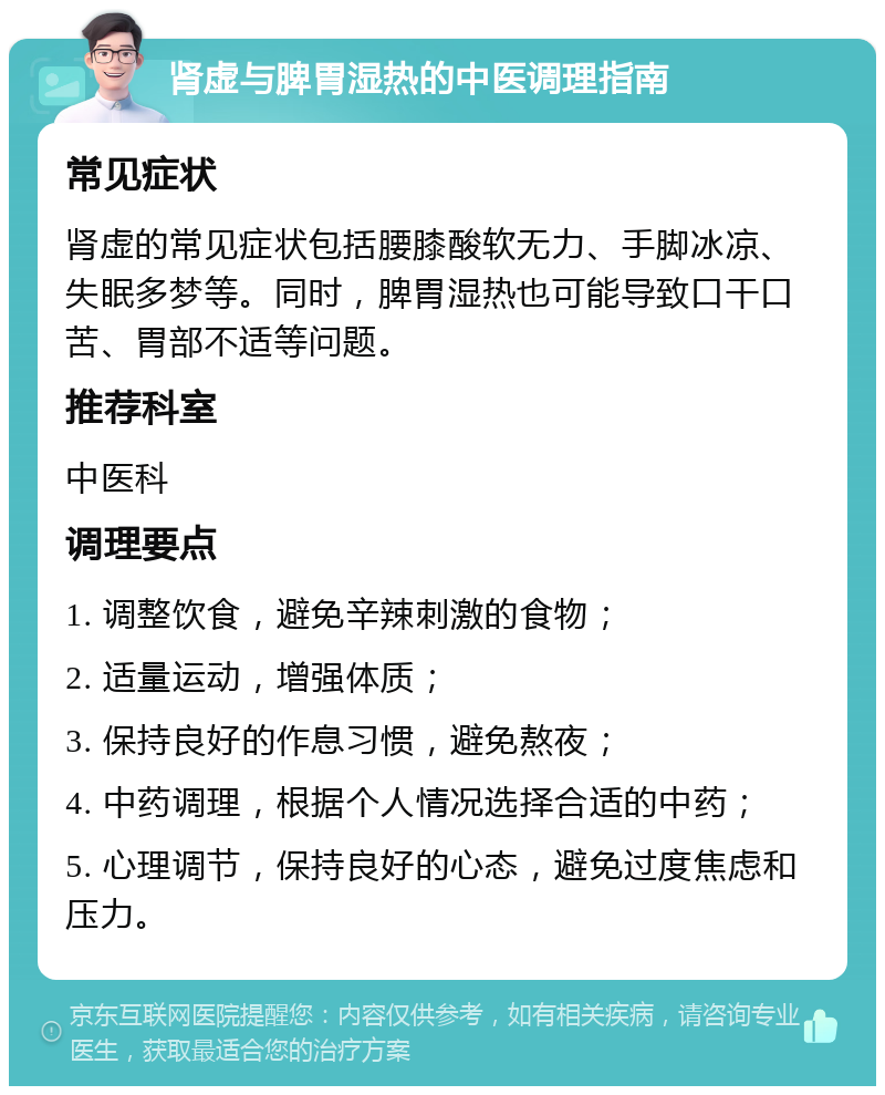 肾虚与脾胃湿热的中医调理指南 常见症状 肾虚的常见症状包括腰膝酸软无力、手脚冰凉、失眠多梦等。同时，脾胃湿热也可能导致口干口苦、胃部不适等问题。 推荐科室 中医科 调理要点 1. 调整饮食，避免辛辣刺激的食物； 2. 适量运动，增强体质； 3. 保持良好的作息习惯，避免熬夜； 4. 中药调理，根据个人情况选择合适的中药； 5. 心理调节，保持良好的心态，避免过度焦虑和压力。