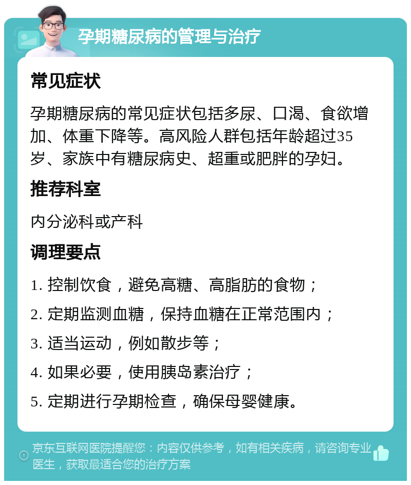 孕期糖尿病的管理与治疗 常见症状 孕期糖尿病的常见症状包括多尿、口渴、食欲增加、体重下降等。高风险人群包括年龄超过35岁、家族中有糖尿病史、超重或肥胖的孕妇。 推荐科室 内分泌科或产科 调理要点 1. 控制饮食，避免高糖、高脂肪的食物； 2. 定期监测血糖，保持血糖在正常范围内； 3. 适当运动，例如散步等； 4. 如果必要，使用胰岛素治疗； 5. 定期进行孕期检查，确保母婴健康。