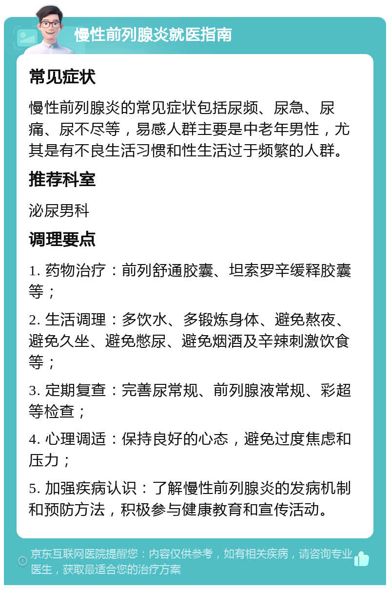 慢性前列腺炎就医指南 常见症状 慢性前列腺炎的常见症状包括尿频、尿急、尿痛、尿不尽等，易感人群主要是中老年男性，尤其是有不良生活习惯和性生活过于频繁的人群。 推荐科室 泌尿男科 调理要点 1. 药物治疗：前列舒通胶囊、坦索罗辛缓释胶囊等； 2. 生活调理：多饮水、多锻炼身体、避免熬夜、避免久坐、避免憋尿、避免烟酒及辛辣刺激饮食等； 3. 定期复查：完善尿常规、前列腺液常规、彩超等检查； 4. 心理调适：保持良好的心态，避免过度焦虑和压力； 5. 加强疾病认识：了解慢性前列腺炎的发病机制和预防方法，积极参与健康教育和宣传活动。