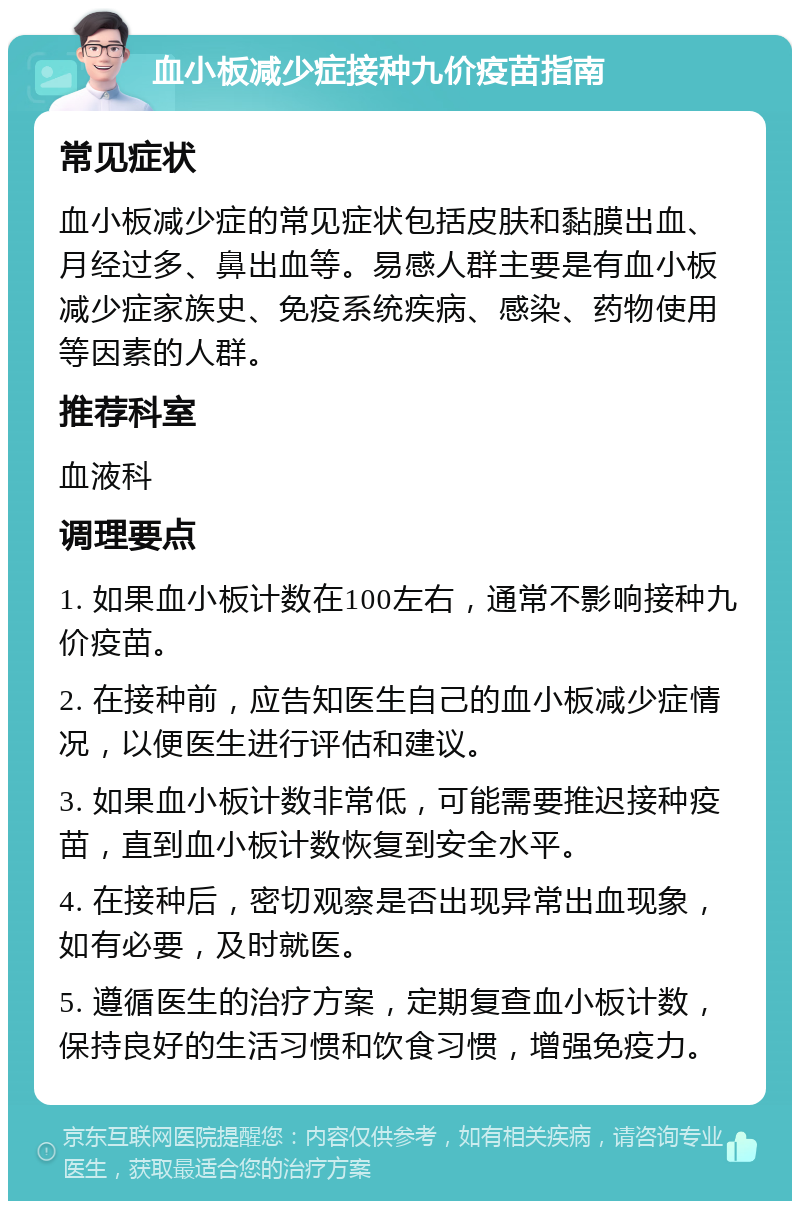 血小板减少症接种九价疫苗指南 常见症状 血小板减少症的常见症状包括皮肤和黏膜出血、月经过多、鼻出血等。易感人群主要是有血小板减少症家族史、免疫系统疾病、感染、药物使用等因素的人群。 推荐科室 血液科 调理要点 1. 如果血小板计数在100左右，通常不影响接种九价疫苗。 2. 在接种前，应告知医生自己的血小板减少症情况，以便医生进行评估和建议。 3. 如果血小板计数非常低，可能需要推迟接种疫苗，直到血小板计数恢复到安全水平。 4. 在接种后，密切观察是否出现异常出血现象，如有必要，及时就医。 5. 遵循医生的治疗方案，定期复查血小板计数，保持良好的生活习惯和饮食习惯，增强免疫力。