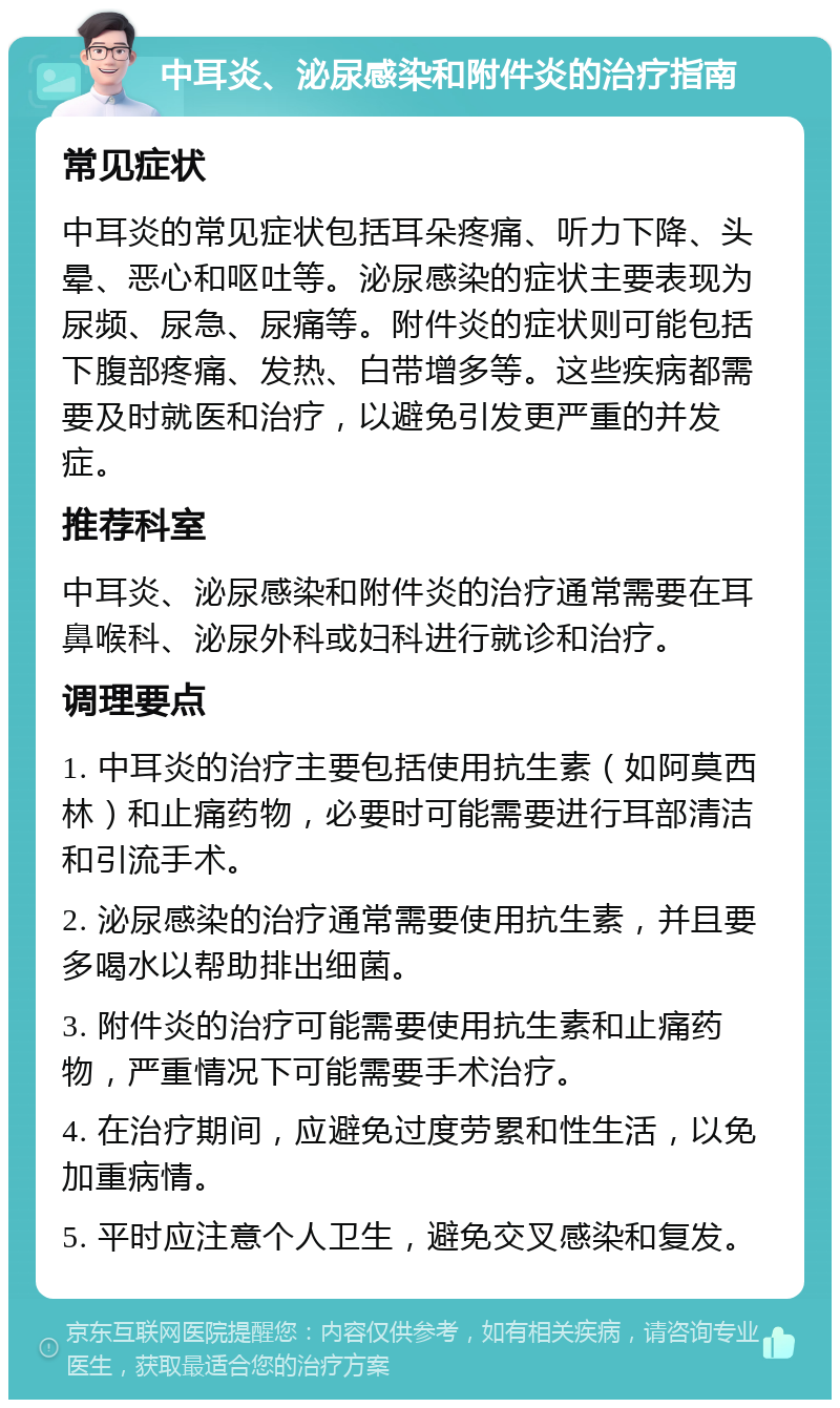 中耳炎、泌尿感染和附件炎的治疗指南 常见症状 中耳炎的常见症状包括耳朵疼痛、听力下降、头晕、恶心和呕吐等。泌尿感染的症状主要表现为尿频、尿急、尿痛等。附件炎的症状则可能包括下腹部疼痛、发热、白带增多等。这些疾病都需要及时就医和治疗，以避免引发更严重的并发症。 推荐科室 中耳炎、泌尿感染和附件炎的治疗通常需要在耳鼻喉科、泌尿外科或妇科进行就诊和治疗。 调理要点 1. 中耳炎的治疗主要包括使用抗生素（如阿莫西林）和止痛药物，必要时可能需要进行耳部清洁和引流手术。 2. 泌尿感染的治疗通常需要使用抗生素，并且要多喝水以帮助排出细菌。 3. 附件炎的治疗可能需要使用抗生素和止痛药物，严重情况下可能需要手术治疗。 4. 在治疗期间，应避免过度劳累和性生活，以免加重病情。 5. 平时应注意个人卫生，避免交叉感染和复发。