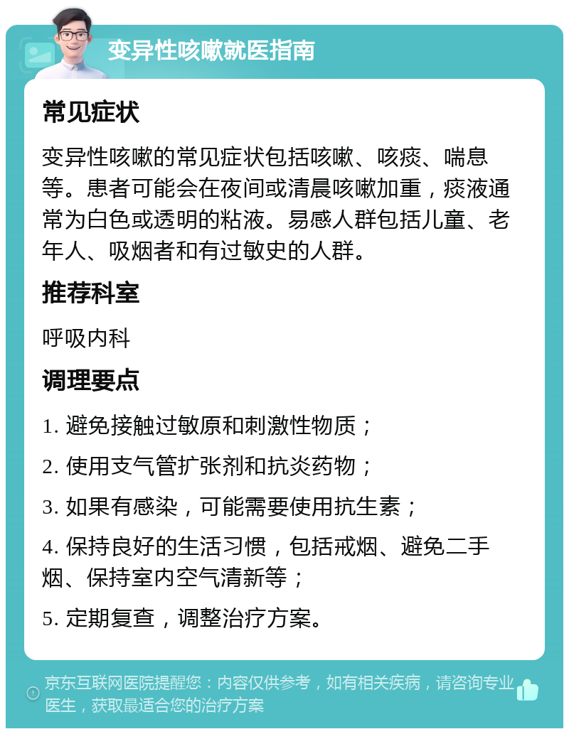 变异性咳嗽就医指南 常见症状 变异性咳嗽的常见症状包括咳嗽、咳痰、喘息等。患者可能会在夜间或清晨咳嗽加重，痰液通常为白色或透明的粘液。易感人群包括儿童、老年人、吸烟者和有过敏史的人群。 推荐科室 呼吸内科 调理要点 1. 避免接触过敏原和刺激性物质； 2. 使用支气管扩张剂和抗炎药物； 3. 如果有感染，可能需要使用抗生素； 4. 保持良好的生活习惯，包括戒烟、避免二手烟、保持室内空气清新等； 5. 定期复查，调整治疗方案。