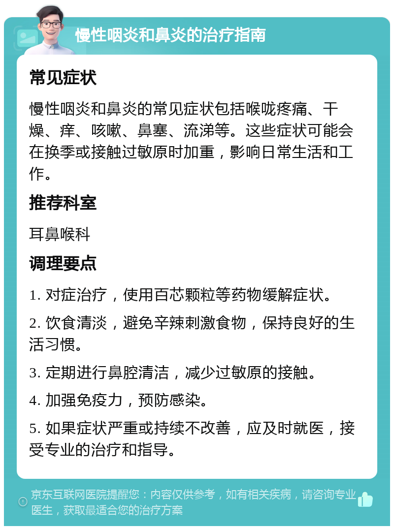 慢性咽炎和鼻炎的治疗指南 常见症状 慢性咽炎和鼻炎的常见症状包括喉咙疼痛、干燥、痒、咳嗽、鼻塞、流涕等。这些症状可能会在换季或接触过敏原时加重，影响日常生活和工作。 推荐科室 耳鼻喉科 调理要点 1. 对症治疗，使用百芯颗粒等药物缓解症状。 2. 饮食清淡，避免辛辣刺激食物，保持良好的生活习惯。 3. 定期进行鼻腔清洁，减少过敏原的接触。 4. 加强免疫力，预防感染。 5. 如果症状严重或持续不改善，应及时就医，接受专业的治疗和指导。