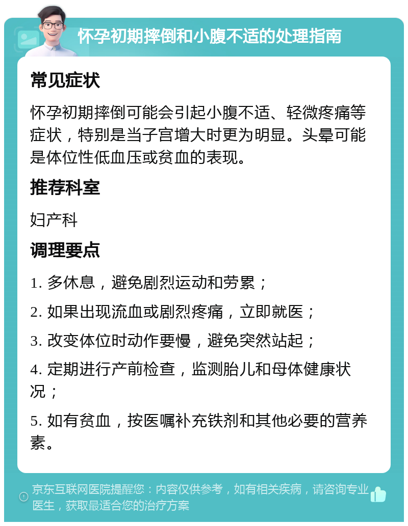 怀孕初期摔倒和小腹不适的处理指南 常见症状 怀孕初期摔倒可能会引起小腹不适、轻微疼痛等症状，特别是当子宫增大时更为明显。头晕可能是体位性低血压或贫血的表现。 推荐科室 妇产科 调理要点 1. 多休息，避免剧烈运动和劳累； 2. 如果出现流血或剧烈疼痛，立即就医； 3. 改变体位时动作要慢，避免突然站起； 4. 定期进行产前检查，监测胎儿和母体健康状况； 5. 如有贫血，按医嘱补充铁剂和其他必要的营养素。