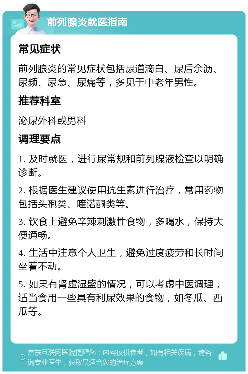 前列腺炎就医指南 常见症状 前列腺炎的常见症状包括尿道滴白、尿后余沥、尿频、尿急、尿痛等，多见于中老年男性。 推荐科室 泌尿外科或男科 调理要点 1. 及时就医，进行尿常规和前列腺液检查以明确诊断。 2. 根据医生建议使用抗生素进行治疗，常用药物包括头孢类、喹诺酮类等。 3. 饮食上避免辛辣刺激性食物，多喝水，保持大便通畅。 4. 生活中注意个人卫生，避免过度疲劳和长时间坐着不动。 5. 如果有肾虚湿盛的情况，可以考虑中医调理，适当食用一些具有利尿效果的食物，如冬瓜、西瓜等。