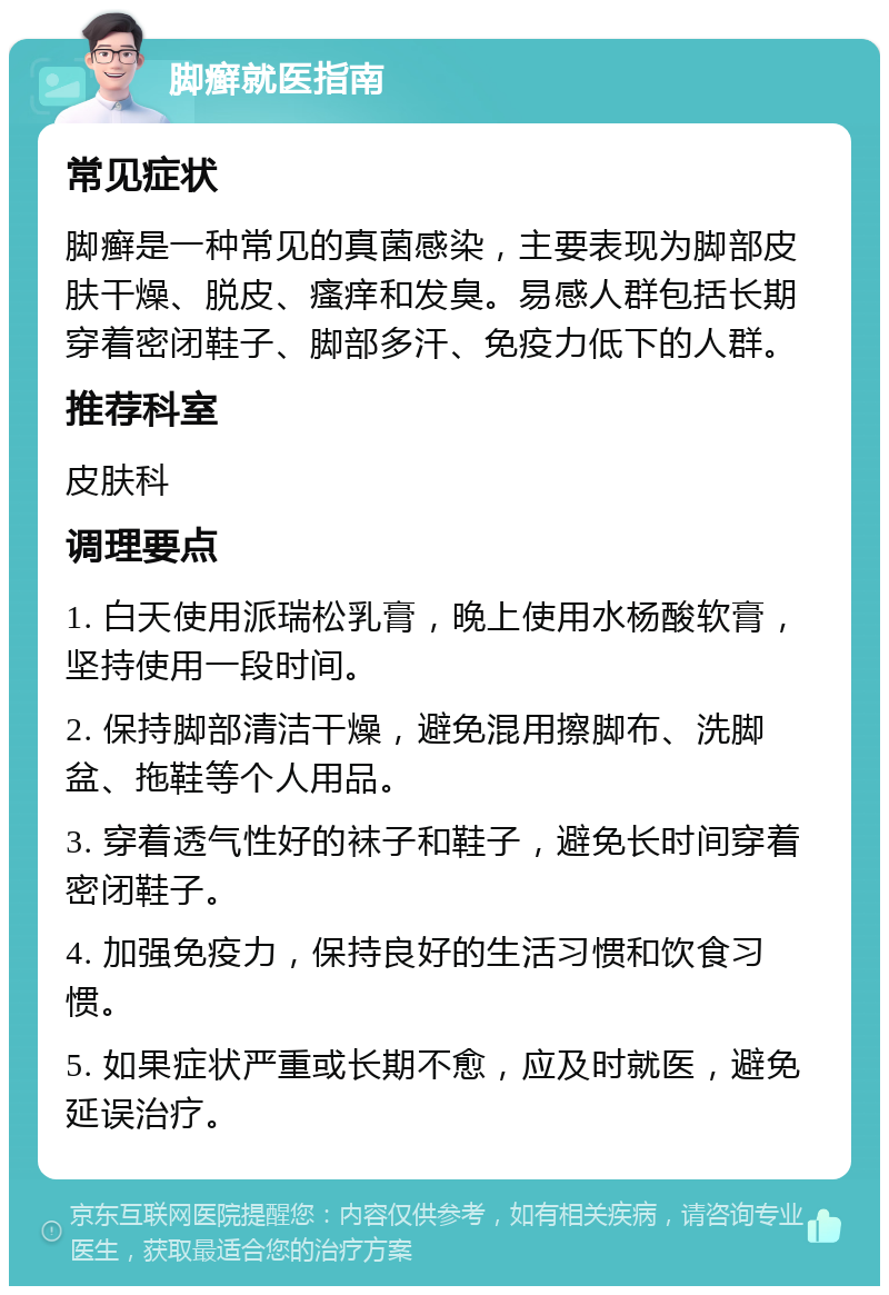 脚癣就医指南 常见症状 脚癣是一种常见的真菌感染，主要表现为脚部皮肤干燥、脱皮、瘙痒和发臭。易感人群包括长期穿着密闭鞋子、脚部多汗、免疫力低下的人群。 推荐科室 皮肤科 调理要点 1. 白天使用派瑞松乳膏，晚上使用水杨酸软膏，坚持使用一段时间。 2. 保持脚部清洁干燥，避免混用擦脚布、洗脚盆、拖鞋等个人用品。 3. 穿着透气性好的袜子和鞋子，避免长时间穿着密闭鞋子。 4. 加强免疫力，保持良好的生活习惯和饮食习惯。 5. 如果症状严重或长期不愈，应及时就医，避免延误治疗。