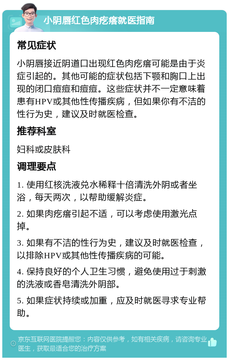 小阴唇红色肉疙瘩就医指南 常见症状 小阴唇接近阴道口出现红色肉疙瘩可能是由于炎症引起的。其他可能的症状包括下颚和胸口上出现的闭口痘痘和痘痘。这些症状并不一定意味着患有HPV或其他性传播疾病，但如果你有不洁的性行为史，建议及时就医检查。 推荐科室 妇科或皮肤科 调理要点 1. 使用红核洗液兑水稀释十倍清洗外阴或者坐浴，每天两次，以帮助缓解炎症。 2. 如果肉疙瘩引起不适，可以考虑使用激光点掉。 3. 如果有不洁的性行为史，建议及时就医检查，以排除HPV或其他性传播疾病的可能。 4. 保持良好的个人卫生习惯，避免使用过于刺激的洗液或香皂清洗外阴部。 5. 如果症状持续或加重，应及时就医寻求专业帮助。