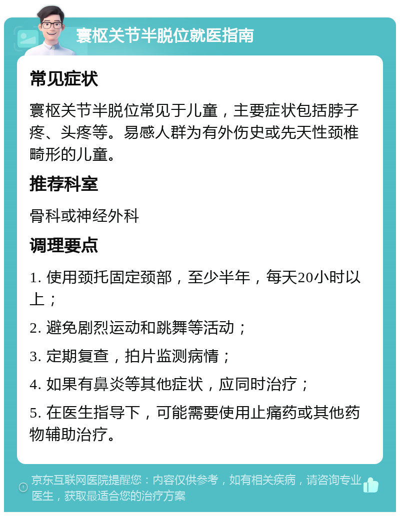 寰枢关节半脱位就医指南 常见症状 寰枢关节半脱位常见于儿童，主要症状包括脖子疼、头疼等。易感人群为有外伤史或先天性颈椎畸形的儿童。 推荐科室 骨科或神经外科 调理要点 1. 使用颈托固定颈部，至少半年，每天20小时以上； 2. 避免剧烈运动和跳舞等活动； 3. 定期复查，拍片监测病情； 4. 如果有鼻炎等其他症状，应同时治疗； 5. 在医生指导下，可能需要使用止痛药或其他药物辅助治疗。