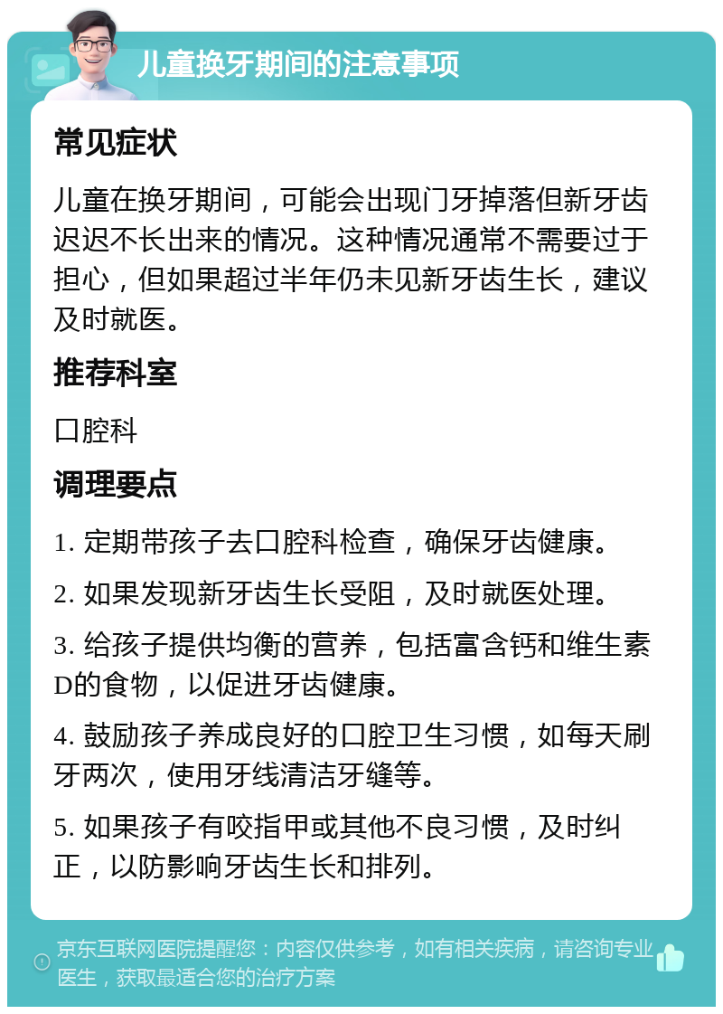 儿童换牙期间的注意事项 常见症状 儿童在换牙期间，可能会出现门牙掉落但新牙齿迟迟不长出来的情况。这种情况通常不需要过于担心，但如果超过半年仍未见新牙齿生长，建议及时就医。 推荐科室 口腔科 调理要点 1. 定期带孩子去口腔科检查，确保牙齿健康。 2. 如果发现新牙齿生长受阻，及时就医处理。 3. 给孩子提供均衡的营养，包括富含钙和维生素D的食物，以促进牙齿健康。 4. 鼓励孩子养成良好的口腔卫生习惯，如每天刷牙两次，使用牙线清洁牙缝等。 5. 如果孩子有咬指甲或其他不良习惯，及时纠正，以防影响牙齿生长和排列。