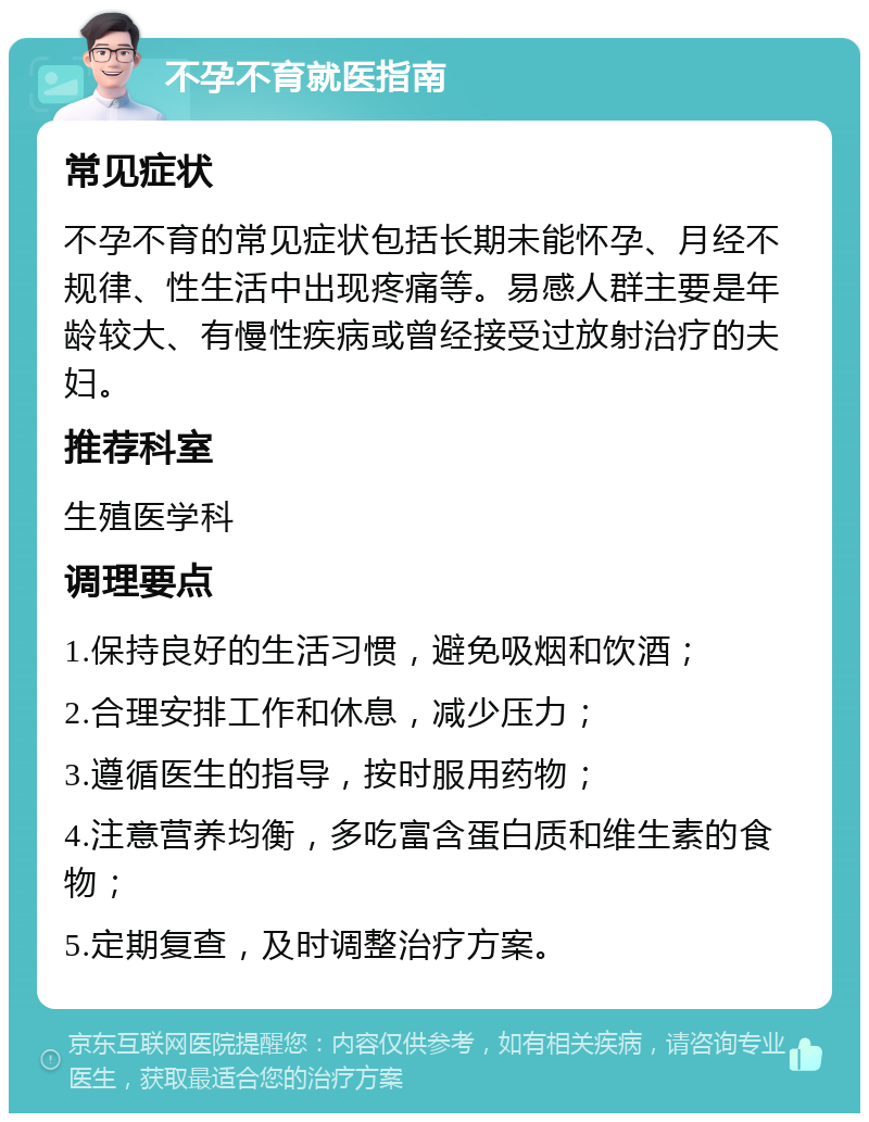 不孕不育就医指南 常见症状 不孕不育的常见症状包括长期未能怀孕、月经不规律、性生活中出现疼痛等。易感人群主要是年龄较大、有慢性疾病或曾经接受过放射治疗的夫妇。 推荐科室 生殖医学科 调理要点 1.保持良好的生活习惯，避免吸烟和饮酒； 2.合理安排工作和休息，减少压力； 3.遵循医生的指导，按时服用药物； 4.注意营养均衡，多吃富含蛋白质和维生素的食物； 5.定期复查，及时调整治疗方案。