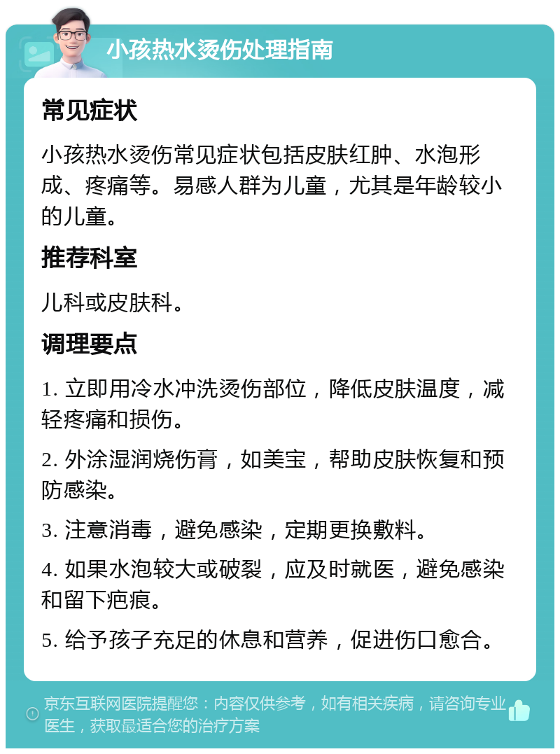 小孩热水烫伤处理指南 常见症状 小孩热水烫伤常见症状包括皮肤红肿、水泡形成、疼痛等。易感人群为儿童，尤其是年龄较小的儿童。 推荐科室 儿科或皮肤科。 调理要点 1. 立即用冷水冲洗烫伤部位，降低皮肤温度，减轻疼痛和损伤。 2. 外涂湿润烧伤膏，如美宝，帮助皮肤恢复和预防感染。 3. 注意消毒，避免感染，定期更换敷料。 4. 如果水泡较大或破裂，应及时就医，避免感染和留下疤痕。 5. 给予孩子充足的休息和营养，促进伤口愈合。