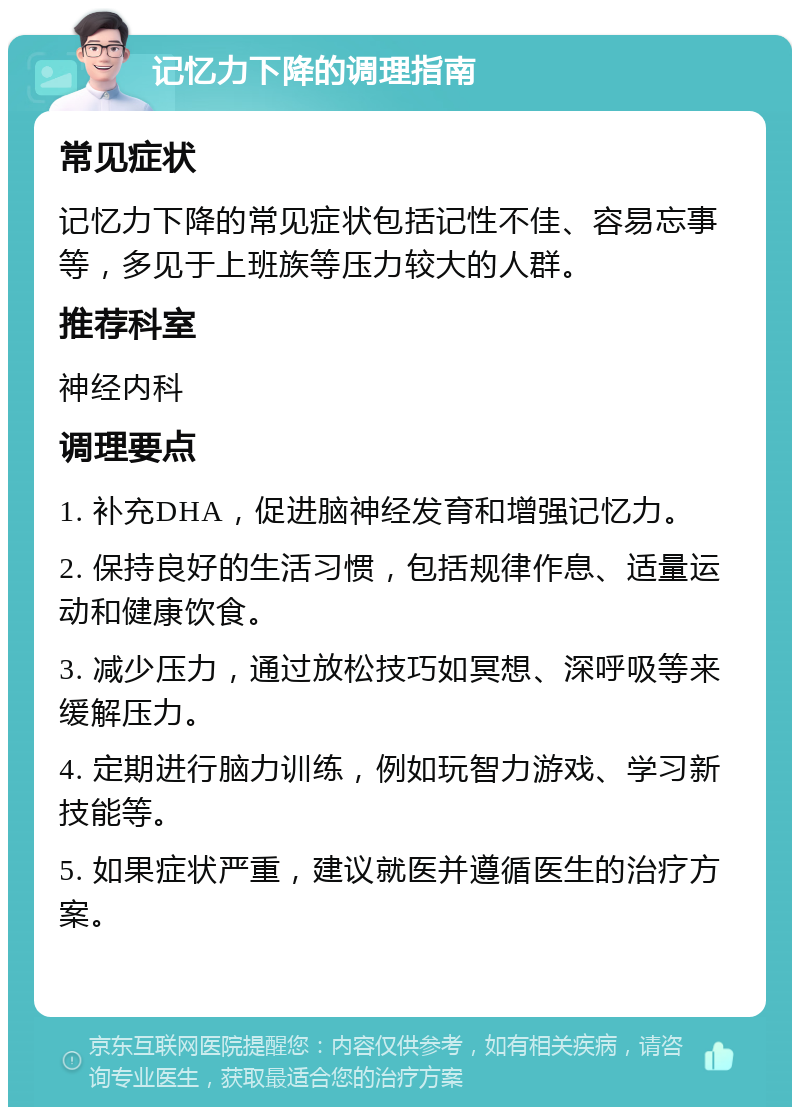 记忆力下降的调理指南 常见症状 记忆力下降的常见症状包括记性不佳、容易忘事等，多见于上班族等压力较大的人群。 推荐科室 神经内科 调理要点 1. 补充DHA，促进脑神经发育和增强记忆力。 2. 保持良好的生活习惯，包括规律作息、适量运动和健康饮食。 3. 减少压力，通过放松技巧如冥想、深呼吸等来缓解压力。 4. 定期进行脑力训练，例如玩智力游戏、学习新技能等。 5. 如果症状严重，建议就医并遵循医生的治疗方案。