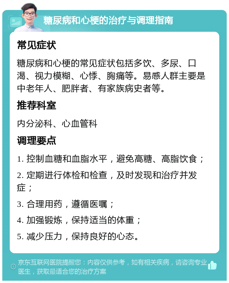 糖尿病和心梗的治疗与调理指南 常见症状 糖尿病和心梗的常见症状包括多饮、多尿、口渴、视力模糊、心悸、胸痛等。易感人群主要是中老年人、肥胖者、有家族病史者等。 推荐科室 内分泌科、心血管科 调理要点 1. 控制血糖和血脂水平，避免高糖、高脂饮食； 2. 定期进行体检和检查，及时发现和治疗并发症； 3. 合理用药，遵循医嘱； 4. 加强锻炼，保持适当的体重； 5. 减少压力，保持良好的心态。