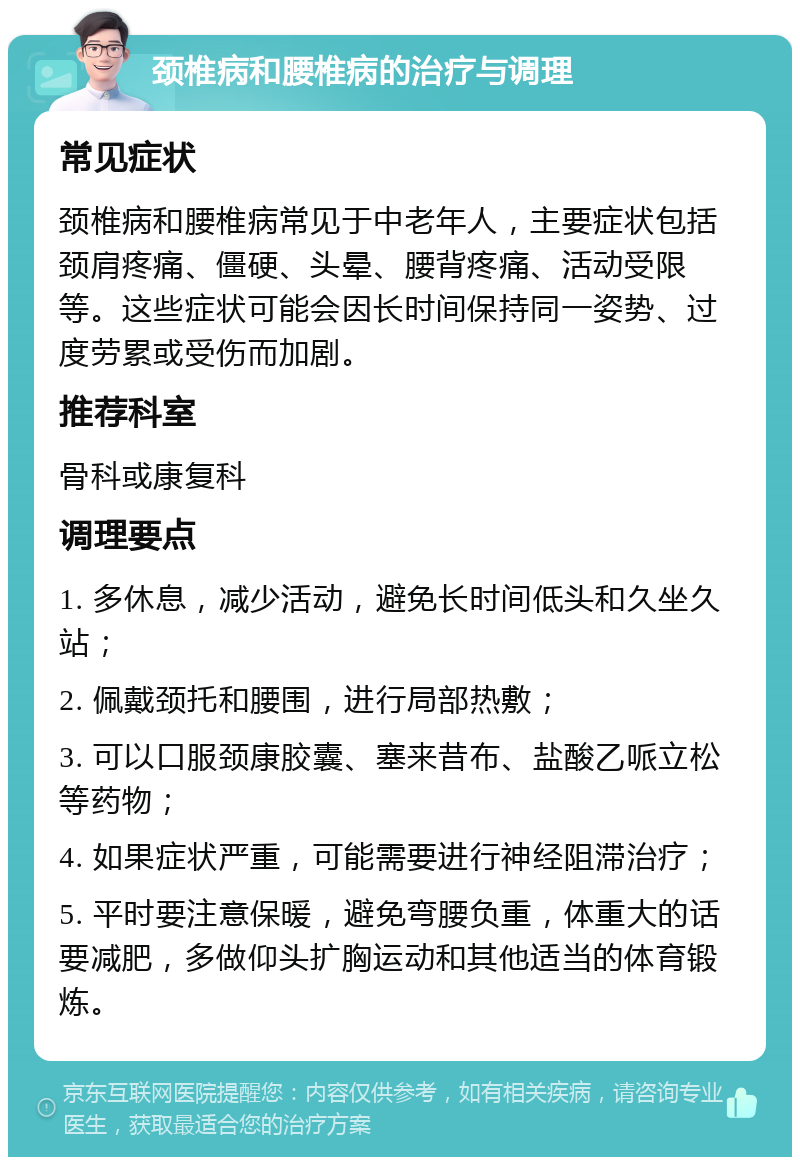 颈椎病和腰椎病的治疗与调理 常见症状 颈椎病和腰椎病常见于中老年人，主要症状包括颈肩疼痛、僵硬、头晕、腰背疼痛、活动受限等。这些症状可能会因长时间保持同一姿势、过度劳累或受伤而加剧。 推荐科室 骨科或康复科 调理要点 1. 多休息，减少活动，避免长时间低头和久坐久站； 2. 佩戴颈托和腰围，进行局部热敷； 3. 可以口服颈康胶囊、塞来昔布、盐酸乙哌立松等药物； 4. 如果症状严重，可能需要进行神经阻滞治疗； 5. 平时要注意保暖，避免弯腰负重，体重大的话要减肥，多做仰头扩胸运动和其他适当的体育锻炼。