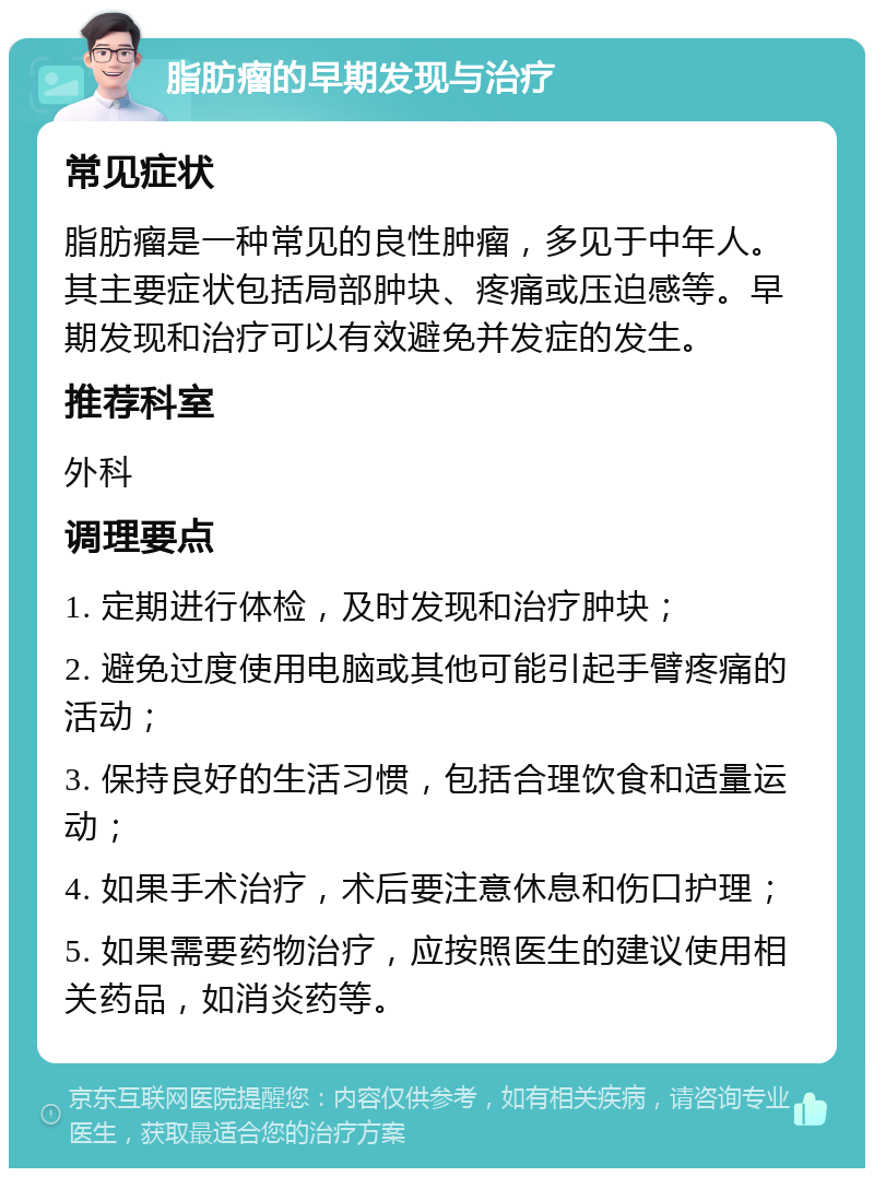 脂肪瘤的早期发现与治疗 常见症状 脂肪瘤是一种常见的良性肿瘤，多见于中年人。其主要症状包括局部肿块、疼痛或压迫感等。早期发现和治疗可以有效避免并发症的发生。 推荐科室 外科 调理要点 1. 定期进行体检，及时发现和治疗肿块； 2. 避免过度使用电脑或其他可能引起手臂疼痛的活动； 3. 保持良好的生活习惯，包括合理饮食和适量运动； 4. 如果手术治疗，术后要注意休息和伤口护理； 5. 如果需要药物治疗，应按照医生的建议使用相关药品，如消炎药等。