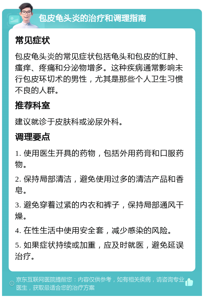 包皮龟头炎的治疗和调理指南 常见症状 包皮龟头炎的常见症状包括龟头和包皮的红肿、瘙痒、疼痛和分泌物增多。这种疾病通常影响未行包皮环切术的男性，尤其是那些个人卫生习惯不良的人群。 推荐科室 建议就诊于皮肤科或泌尿外科。 调理要点 1. 使用医生开具的药物，包括外用药膏和口服药物。 2. 保持局部清洁，避免使用过多的清洁产品和香皂。 3. 避免穿着过紧的内衣和裤子，保持局部通风干燥。 4. 在性生活中使用安全套，减少感染的风险。 5. 如果症状持续或加重，应及时就医，避免延误治疗。