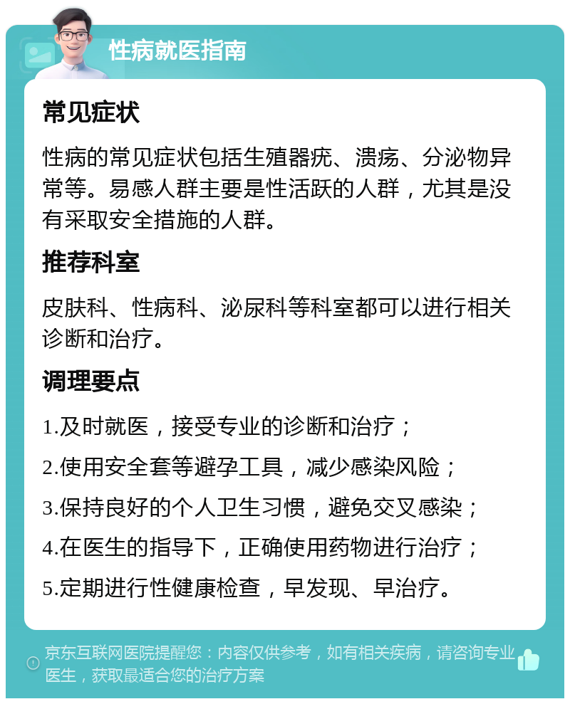 性病就医指南 常见症状 性病的常见症状包括生殖器疣、溃疡、分泌物异常等。易感人群主要是性活跃的人群，尤其是没有采取安全措施的人群。 推荐科室 皮肤科、性病科、泌尿科等科室都可以进行相关诊断和治疗。 调理要点 1.及时就医，接受专业的诊断和治疗； 2.使用安全套等避孕工具，减少感染风险； 3.保持良好的个人卫生习惯，避免交叉感染； 4.在医生的指导下，正确使用药物进行治疗； 5.定期进行性健康检查，早发现、早治疗。