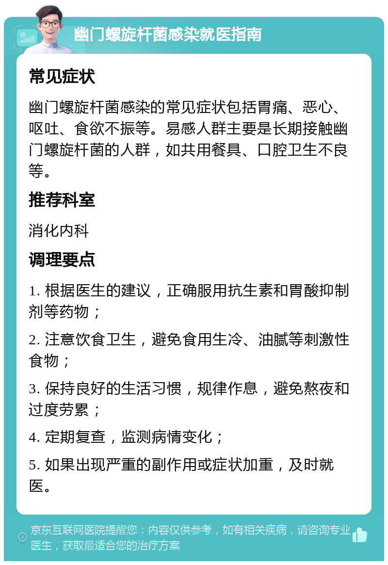 幽门螺旋杆菌感染就医指南 常见症状 幽门螺旋杆菌感染的常见症状包括胃痛、恶心、呕吐、食欲不振等。易感人群主要是长期接触幽门螺旋杆菌的人群，如共用餐具、口腔卫生不良等。 推荐科室 消化内科 调理要点 1. 根据医生的建议，正确服用抗生素和胃酸抑制剂等药物； 2. 注意饮食卫生，避免食用生冷、油腻等刺激性食物； 3. 保持良好的生活习惯，规律作息，避免熬夜和过度劳累； 4. 定期复查，监测病情变化； 5. 如果出现严重的副作用或症状加重，及时就医。