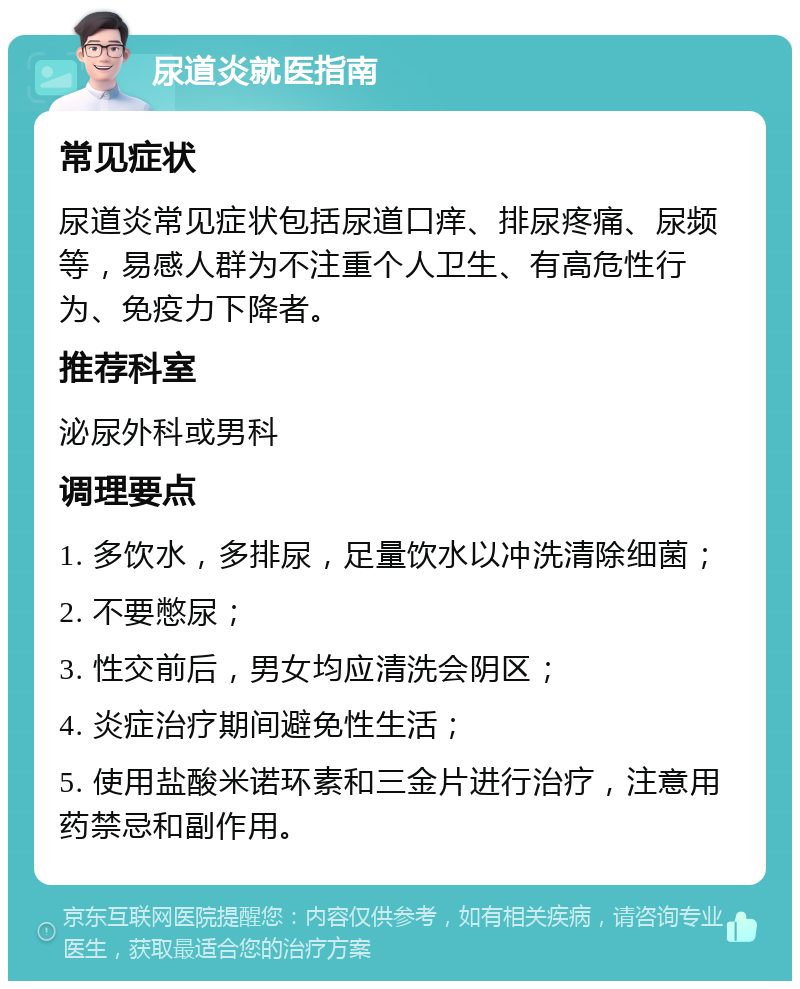 尿道炎就医指南 常见症状 尿道炎常见症状包括尿道口痒、排尿疼痛、尿频等，易感人群为不注重个人卫生、有高危性行为、免疫力下降者。 推荐科室 泌尿外科或男科 调理要点 1. 多饮水，多排尿，足量饮水以冲洗清除细菌； 2. 不要憋尿； 3. 性交前后，男女均应清洗会阴区； 4. 炎症治疗期间避免性生活； 5. 使用盐酸米诺环素和三金片进行治疗，注意用药禁忌和副作用。