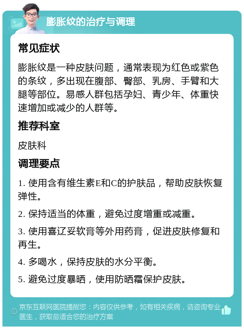 膨胀纹的治疗与调理 常见症状 膨胀纹是一种皮肤问题，通常表现为红色或紫色的条纹，多出现在腹部、臀部、乳房、手臂和大腿等部位。易感人群包括孕妇、青少年、体重快速增加或减少的人群等。 推荐科室 皮肤科 调理要点 1. 使用含有维生素E和C的护肤品，帮助皮肤恢复弹性。 2. 保持适当的体重，避免过度增重或减重。 3. 使用喜辽妥软膏等外用药膏，促进皮肤修复和再生。 4. 多喝水，保持皮肤的水分平衡。 5. 避免过度暴晒，使用防晒霜保护皮肤。