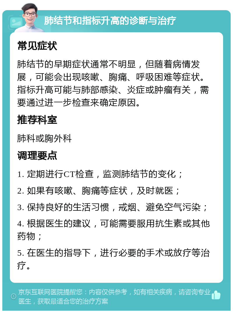 肺结节和指标升高的诊断与治疗 常见症状 肺结节的早期症状通常不明显，但随着病情发展，可能会出现咳嗽、胸痛、呼吸困难等症状。指标升高可能与肺部感染、炎症或肿瘤有关，需要通过进一步检查来确定原因。 推荐科室 肺科或胸外科 调理要点 1. 定期进行CT检查，监测肺结节的变化； 2. 如果有咳嗽、胸痛等症状，及时就医； 3. 保持良好的生活习惯，戒烟、避免空气污染； 4. 根据医生的建议，可能需要服用抗生素或其他药物； 5. 在医生的指导下，进行必要的手术或放疗等治疗。