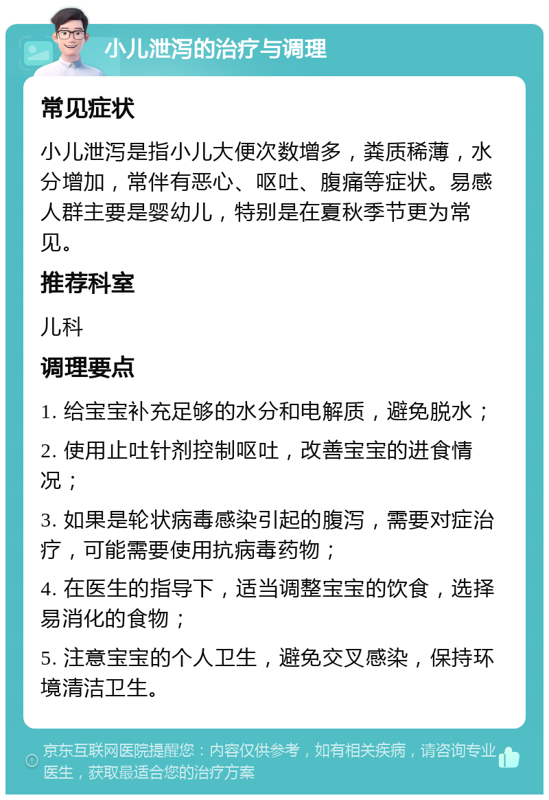 小儿泄泻的治疗与调理 常见症状 小儿泄泻是指小儿大便次数增多，粪质稀薄，水分增加，常伴有恶心、呕吐、腹痛等症状。易感人群主要是婴幼儿，特别是在夏秋季节更为常见。 推荐科室 儿科 调理要点 1. 给宝宝补充足够的水分和电解质，避免脱水； 2. 使用止吐针剂控制呕吐，改善宝宝的进食情况； 3. 如果是轮状病毒感染引起的腹泻，需要对症治疗，可能需要使用抗病毒药物； 4. 在医生的指导下，适当调整宝宝的饮食，选择易消化的食物； 5. 注意宝宝的个人卫生，避免交叉感染，保持环境清洁卫生。