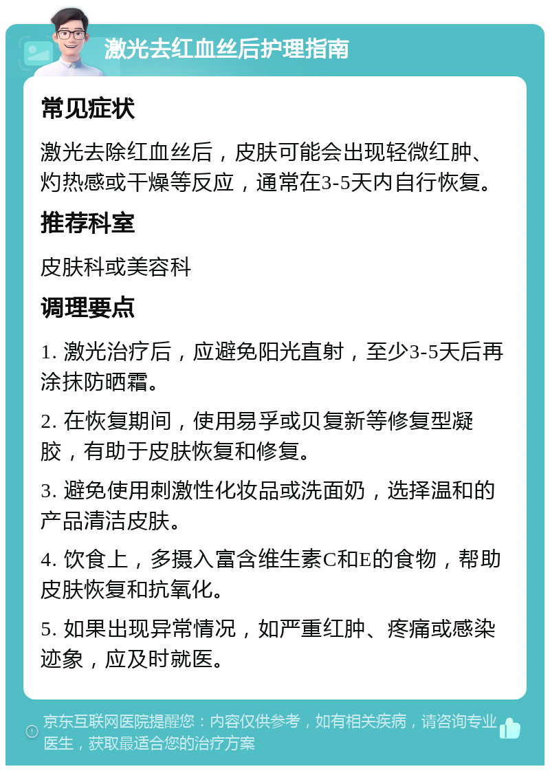 激光去红血丝后护理指南 常见症状 激光去除红血丝后，皮肤可能会出现轻微红肿、灼热感或干燥等反应，通常在3-5天内自行恢复。 推荐科室 皮肤科或美容科 调理要点 1. 激光治疗后，应避免阳光直射，至少3-5天后再涂抹防晒霜。 2. 在恢复期间，使用易孚或贝复新等修复型凝胶，有助于皮肤恢复和修复。 3. 避免使用刺激性化妆品或洗面奶，选择温和的产品清洁皮肤。 4. 饮食上，多摄入富含维生素C和E的食物，帮助皮肤恢复和抗氧化。 5. 如果出现异常情况，如严重红肿、疼痛或感染迹象，应及时就医。