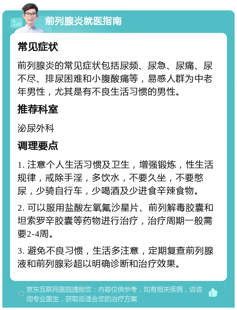 前列腺炎就医指南 常见症状 前列腺炎的常见症状包括尿频、尿急、尿痛、尿不尽、排尿困难和小腹酸痛等，易感人群为中老年男性，尤其是有不良生活习惯的男性。 推荐科室 泌尿外科 调理要点 1. 注意个人生活习惯及卫生，增强锻炼，性生活规律，戒除手淫，多饮水，不要久坐，不要憋尿，少骑自行车，少喝酒及少进食辛辣食物。 2. 可以服用盐酸左氧氟沙星片、前列解毒胶囊和坦索罗辛胶囊等药物进行治疗，治疗周期一般需要2-4周。 3. 避免不良习惯，生活多注意，定期复查前列腺液和前列腺彩超以明确诊断和治疗效果。