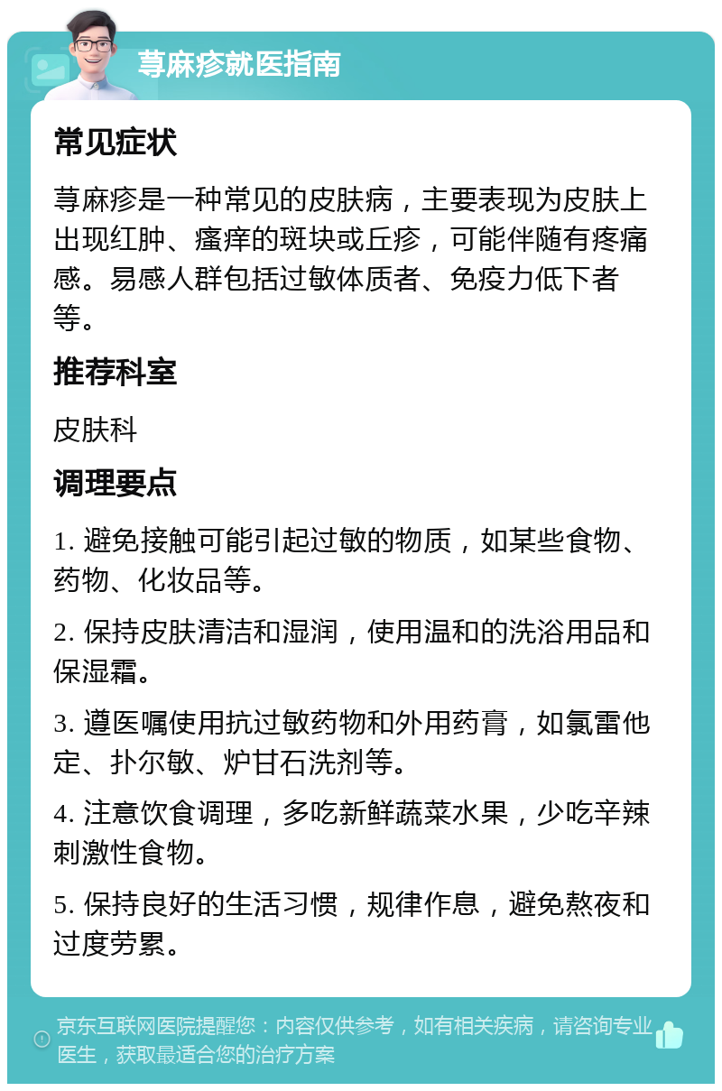 荨麻疹就医指南 常见症状 荨麻疹是一种常见的皮肤病，主要表现为皮肤上出现红肿、瘙痒的斑块或丘疹，可能伴随有疼痛感。易感人群包括过敏体质者、免疫力低下者等。 推荐科室 皮肤科 调理要点 1. 避免接触可能引起过敏的物质，如某些食物、药物、化妆品等。 2. 保持皮肤清洁和湿润，使用温和的洗浴用品和保湿霜。 3. 遵医嘱使用抗过敏药物和外用药膏，如氯雷他定、扑尔敏、炉甘石洗剂等。 4. 注意饮食调理，多吃新鲜蔬菜水果，少吃辛辣刺激性食物。 5. 保持良好的生活习惯，规律作息，避免熬夜和过度劳累。