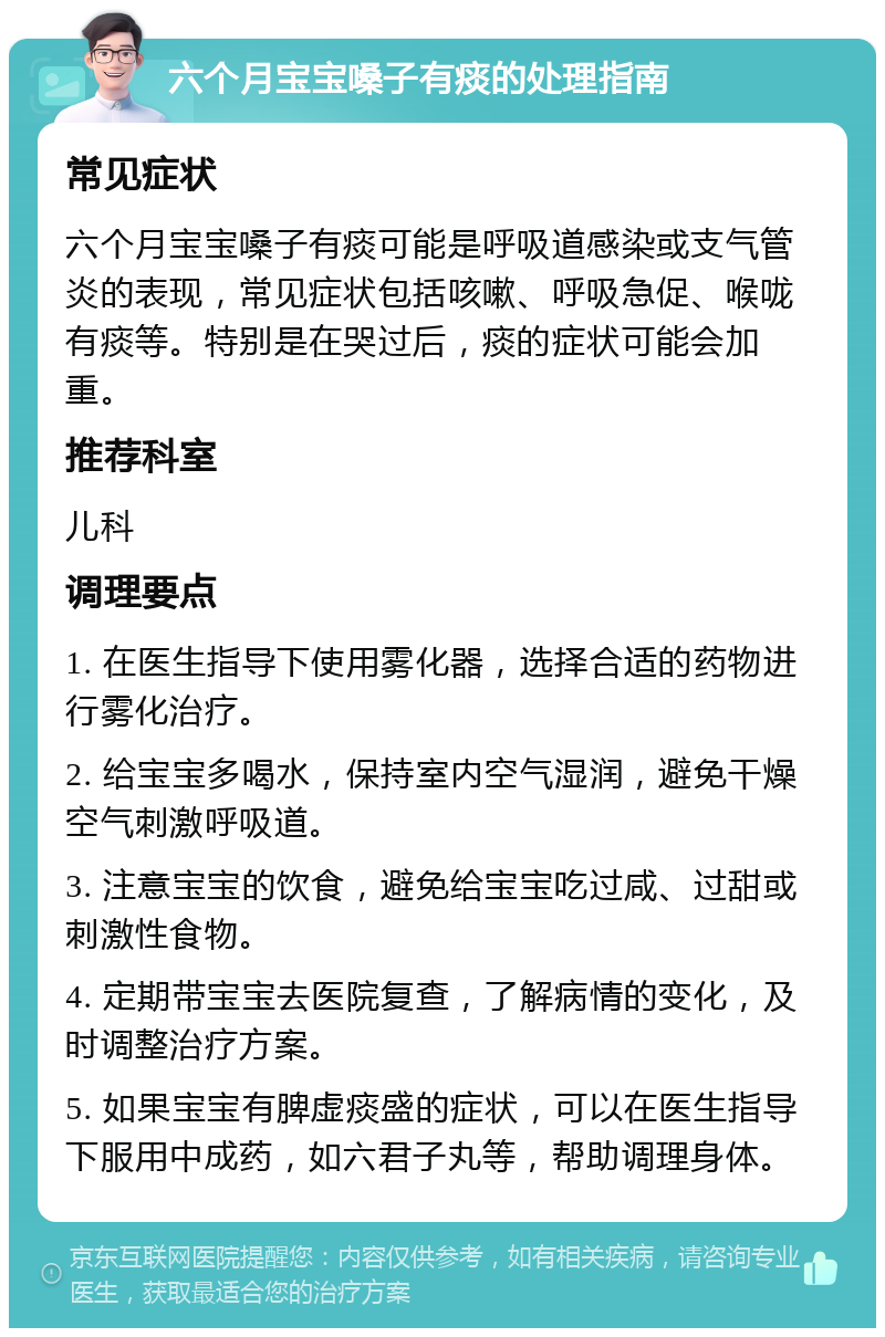 六个月宝宝嗓子有痰的处理指南 常见症状 六个月宝宝嗓子有痰可能是呼吸道感染或支气管炎的表现，常见症状包括咳嗽、呼吸急促、喉咙有痰等。特别是在哭过后，痰的症状可能会加重。 推荐科室 儿科 调理要点 1. 在医生指导下使用雾化器，选择合适的药物进行雾化治疗。 2. 给宝宝多喝水，保持室内空气湿润，避免干燥空气刺激呼吸道。 3. 注意宝宝的饮食，避免给宝宝吃过咸、过甜或刺激性食物。 4. 定期带宝宝去医院复查，了解病情的变化，及时调整治疗方案。 5. 如果宝宝有脾虚痰盛的症状，可以在医生指导下服用中成药，如六君子丸等，帮助调理身体。