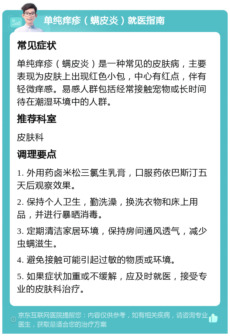 单纯痒疹（螨皮炎）就医指南 常见症状 单纯痒疹（螨皮炎）是一种常见的皮肤病，主要表现为皮肤上出现红色小包，中心有红点，伴有轻微痒感。易感人群包括经常接触宠物或长时间待在潮湿环境中的人群。 推荐科室 皮肤科 调理要点 1. 外用药卤米松三氯生乳膏，口服药依巴斯汀五天后观察效果。 2. 保持个人卫生，勤洗澡，换洗衣物和床上用品，并进行暴晒消毒。 3. 定期清洁家居环境，保持房间通风透气，减少虫螨滋生。 4. 避免接触可能引起过敏的物质或环境。 5. 如果症状加重或不缓解，应及时就医，接受专业的皮肤科治疗。