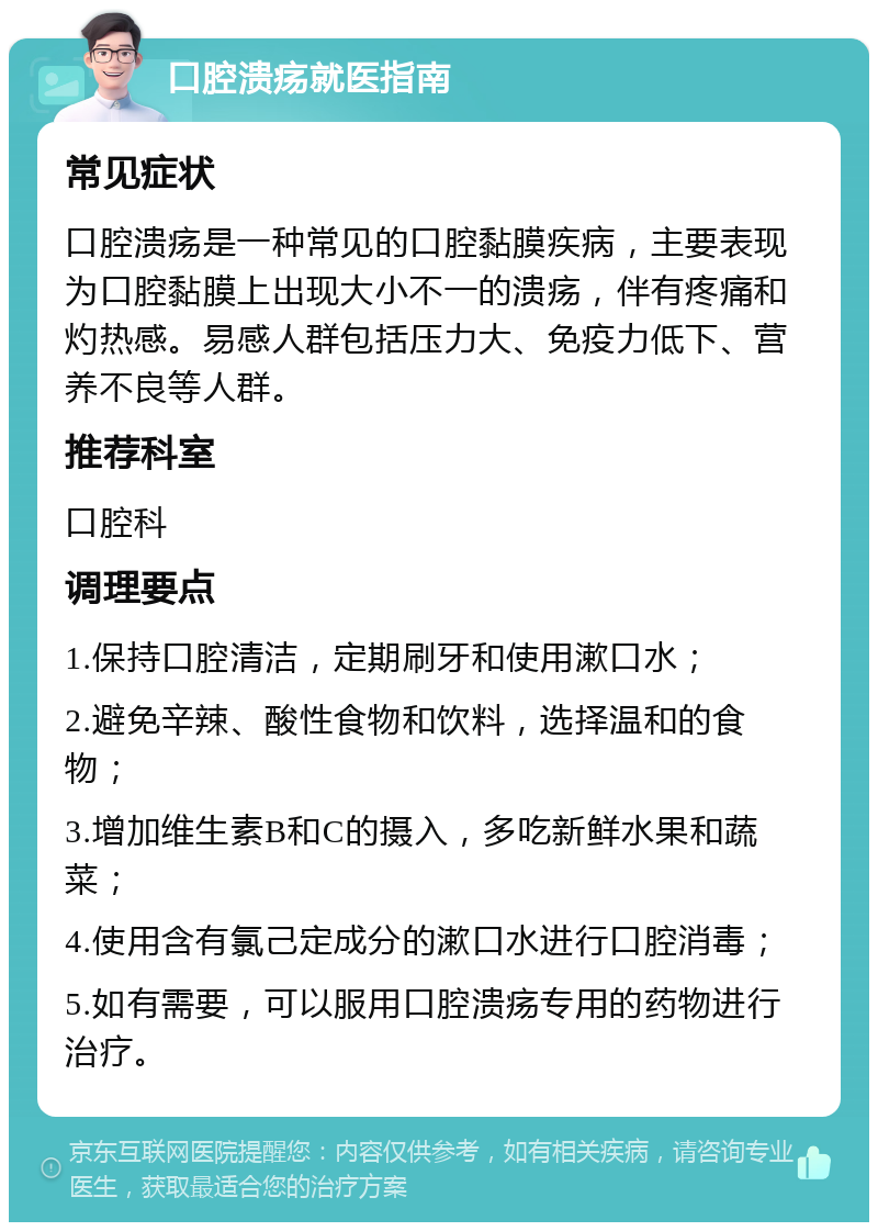 口腔溃疡就医指南 常见症状 口腔溃疡是一种常见的口腔黏膜疾病，主要表现为口腔黏膜上出现大小不一的溃疡，伴有疼痛和灼热感。易感人群包括压力大、免疫力低下、营养不良等人群。 推荐科室 口腔科 调理要点 1.保持口腔清洁，定期刷牙和使用漱口水； 2.避免辛辣、酸性食物和饮料，选择温和的食物； 3.增加维生素B和C的摄入，多吃新鲜水果和蔬菜； 4.使用含有氯己定成分的漱口水进行口腔消毒； 5.如有需要，可以服用口腔溃疡专用的药物进行治疗。