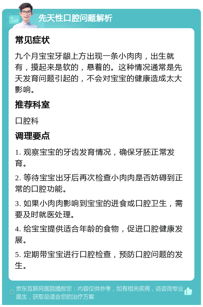 先天性口腔问题解析 常见症状 九个月宝宝牙龈上方出现一条小肉肉，出生就有，摸起来是软的，悬着的。这种情况通常是先天发育问题引起的，不会对宝宝的健康造成太大影响。 推荐科室 口腔科 调理要点 1. 观察宝宝的牙齿发育情况，确保牙胚正常发育。 2. 等待宝宝出牙后再次检查小肉肉是否妨碍到正常的口腔功能。 3. 如果小肉肉影响到宝宝的进食或口腔卫生，需要及时就医处理。 4. 给宝宝提供适合年龄的食物，促进口腔健康发展。 5. 定期带宝宝进行口腔检查，预防口腔问题的发生。