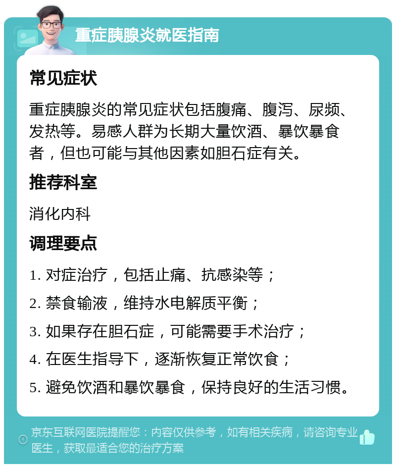 重症胰腺炎就医指南 常见症状 重症胰腺炎的常见症状包括腹痛、腹泻、尿频、发热等。易感人群为长期大量饮酒、暴饮暴食者，但也可能与其他因素如胆石症有关。 推荐科室 消化内科 调理要点 1. 对症治疗，包括止痛、抗感染等； 2. 禁食输液，维持水电解质平衡； 3. 如果存在胆石症，可能需要手术治疗； 4. 在医生指导下，逐渐恢复正常饮食； 5. 避免饮酒和暴饮暴食，保持良好的生活习惯。