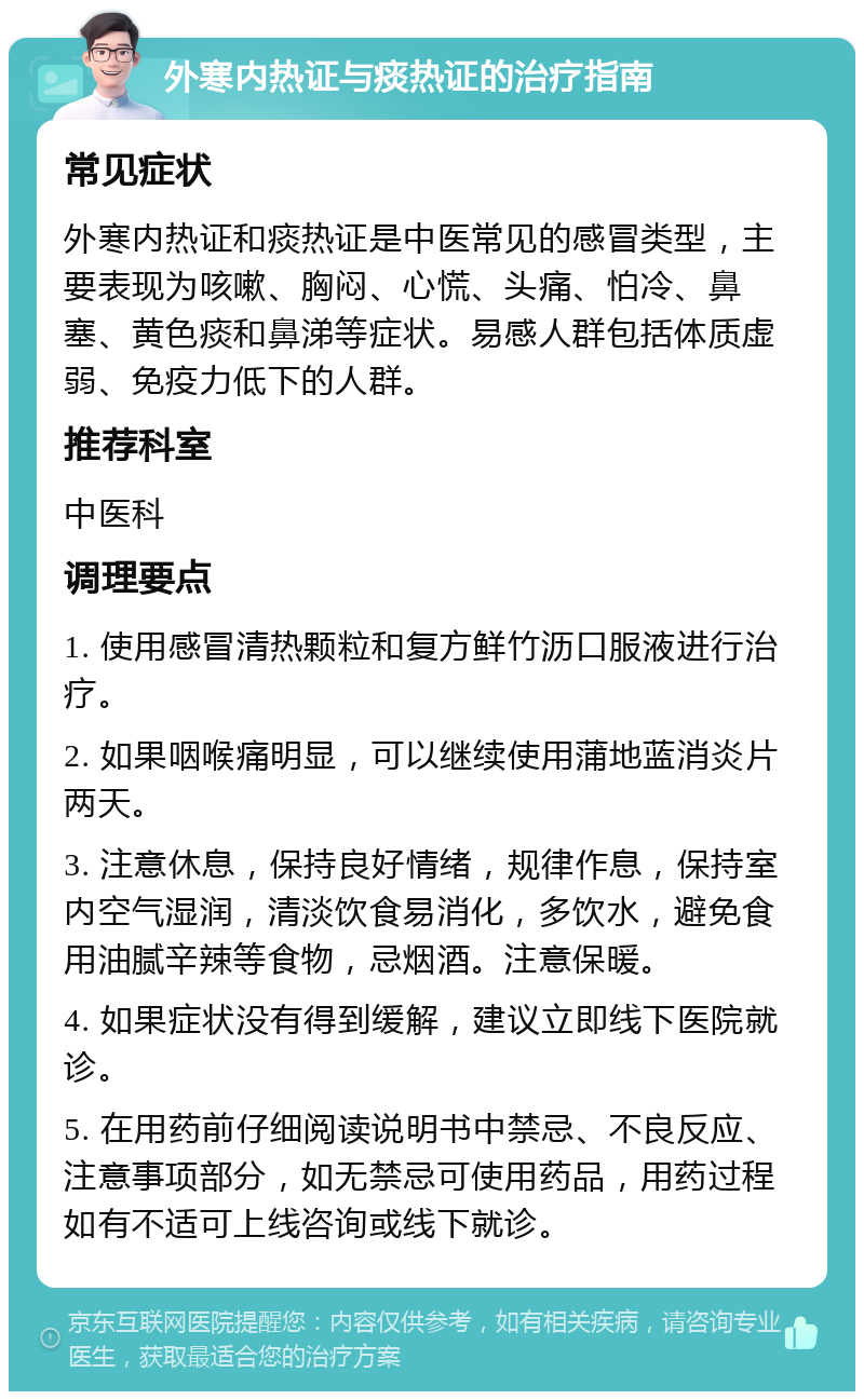 外寒内热证与痰热证的治疗指南 常见症状 外寒内热证和痰热证是中医常见的感冒类型，主要表现为咳嗽、胸闷、心慌、头痛、怕冷、鼻塞、黄色痰和鼻涕等症状。易感人群包括体质虚弱、免疫力低下的人群。 推荐科室 中医科 调理要点 1. 使用感冒清热颗粒和复方鲜竹沥口服液进行治疗。 2. 如果咽喉痛明显，可以继续使用蒲地蓝消炎片两天。 3. 注意休息，保持良好情绪，规律作息，保持室内空气湿润，清淡饮食易消化，多饮水，避免食用油腻辛辣等食物，忌烟酒。注意保暖。 4. 如果症状没有得到缓解，建议立即线下医院就诊。 5. 在用药前仔细阅读说明书中禁忌、不良反应、注意事项部分，如无禁忌可使用药品，用药过程如有不适可上线咨询或线下就诊。