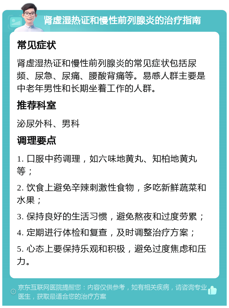 肾虚湿热证和慢性前列腺炎的治疗指南 常见症状 肾虚湿热证和慢性前列腺炎的常见症状包括尿频、尿急、尿痛、腰酸背痛等。易感人群主要是中老年男性和长期坐着工作的人群。 推荐科室 泌尿外科、男科 调理要点 1. 口服中药调理，如六味地黄丸、知柏地黄丸等； 2. 饮食上避免辛辣刺激性食物，多吃新鲜蔬菜和水果； 3. 保持良好的生活习惯，避免熬夜和过度劳累； 4. 定期进行体检和复查，及时调整治疗方案； 5. 心态上要保持乐观和积极，避免过度焦虑和压力。