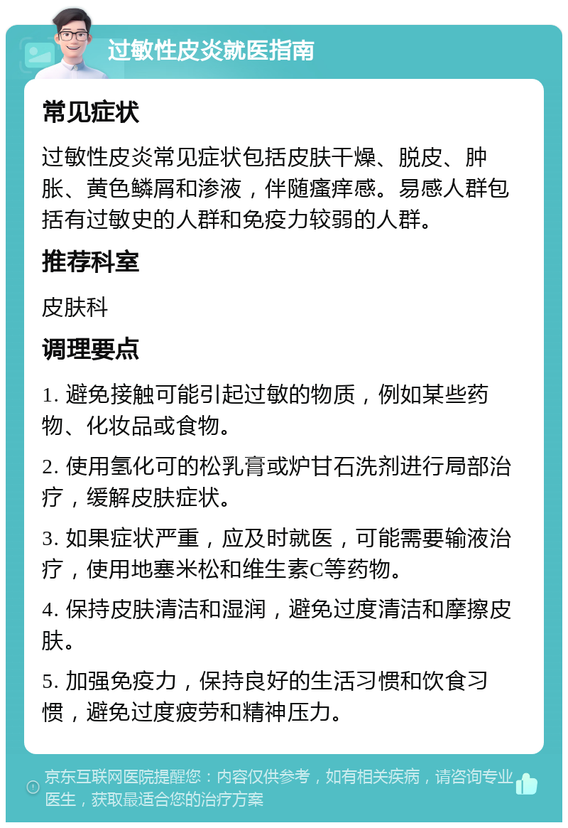 过敏性皮炎就医指南 常见症状 过敏性皮炎常见症状包括皮肤干燥、脱皮、肿胀、黄色鳞屑和渗液，伴随瘙痒感。易感人群包括有过敏史的人群和免疫力较弱的人群。 推荐科室 皮肤科 调理要点 1. 避免接触可能引起过敏的物质，例如某些药物、化妆品或食物。 2. 使用氢化可的松乳膏或炉甘石洗剂进行局部治疗，缓解皮肤症状。 3. 如果症状严重，应及时就医，可能需要输液治疗，使用地塞米松和维生素C等药物。 4. 保持皮肤清洁和湿润，避免过度清洁和摩擦皮肤。 5. 加强免疫力，保持良好的生活习惯和饮食习惯，避免过度疲劳和精神压力。