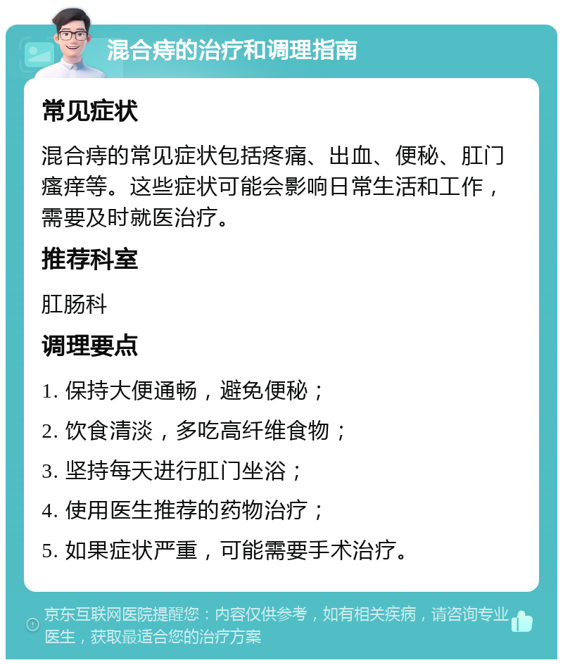 混合痔的治疗和调理指南 常见症状 混合痔的常见症状包括疼痛、出血、便秘、肛门瘙痒等。这些症状可能会影响日常生活和工作，需要及时就医治疗。 推荐科室 肛肠科 调理要点 1. 保持大便通畅，避免便秘； 2. 饮食清淡，多吃高纤维食物； 3. 坚持每天进行肛门坐浴； 4. 使用医生推荐的药物治疗； 5. 如果症状严重，可能需要手术治疗。