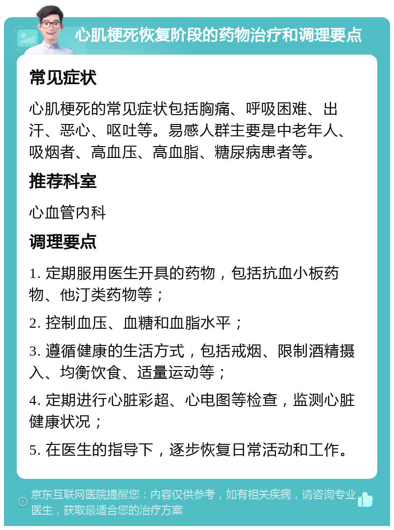 心肌梗死恢复阶段的药物治疗和调理要点 常见症状 心肌梗死的常见症状包括胸痛、呼吸困难、出汗、恶心、呕吐等。易感人群主要是中老年人、吸烟者、高血压、高血脂、糖尿病患者等。 推荐科室 心血管内科 调理要点 1. 定期服用医生开具的药物，包括抗血小板药物、他汀类药物等； 2. 控制血压、血糖和血脂水平； 3. 遵循健康的生活方式，包括戒烟、限制酒精摄入、均衡饮食、适量运动等； 4. 定期进行心脏彩超、心电图等检查，监测心脏健康状况； 5. 在医生的指导下，逐步恢复日常活动和工作。