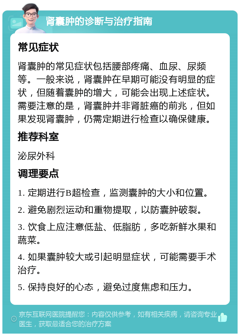 肾囊肿的诊断与治疗指南 常见症状 肾囊肿的常见症状包括腰部疼痛、血尿、尿频等。一般来说，肾囊肿在早期可能没有明显的症状，但随着囊肿的增大，可能会出现上述症状。需要注意的是，肾囊肿并非肾脏癌的前兆，但如果发现肾囊肿，仍需定期进行检查以确保健康。 推荐科室 泌尿外科 调理要点 1. 定期进行B超检查，监测囊肿的大小和位置。 2. 避免剧烈运动和重物提取，以防囊肿破裂。 3. 饮食上应注意低盐、低脂肪，多吃新鲜水果和蔬菜。 4. 如果囊肿较大或引起明显症状，可能需要手术治疗。 5. 保持良好的心态，避免过度焦虑和压力。