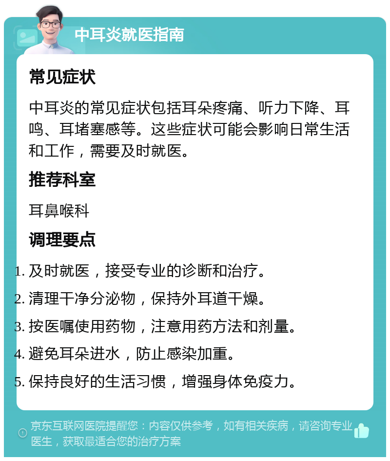 中耳炎就医指南 常见症状 中耳炎的常见症状包括耳朵疼痛、听力下降、耳鸣、耳堵塞感等。这些症状可能会影响日常生活和工作，需要及时就医。 推荐科室 耳鼻喉科 调理要点 及时就医，接受专业的诊断和治疗。 清理干净分泌物，保持外耳道干燥。 按医嘱使用药物，注意用药方法和剂量。 避免耳朵进水，防止感染加重。 保持良好的生活习惯，增强身体免疫力。