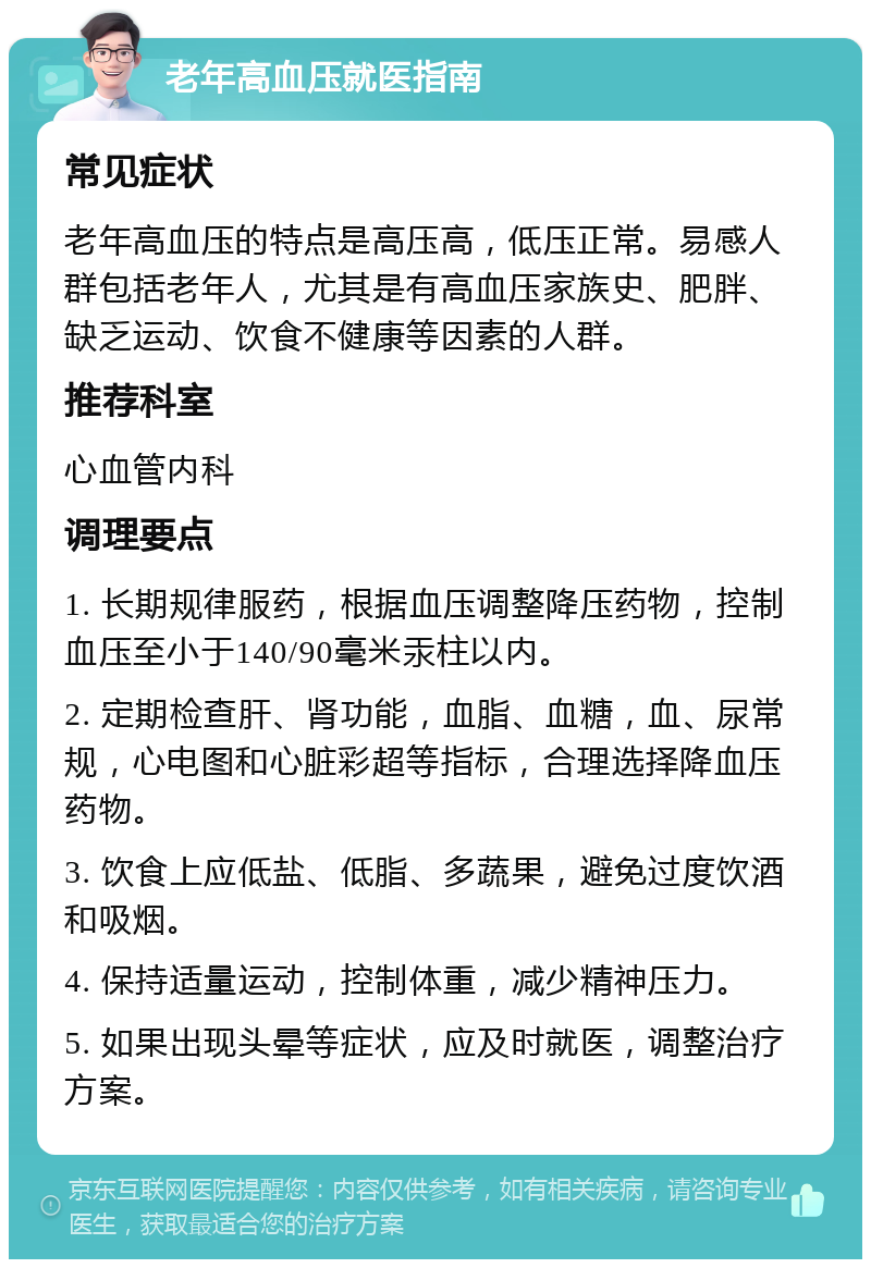 老年高血压就医指南 常见症状 老年高血压的特点是高压高，低压正常。易感人群包括老年人，尤其是有高血压家族史、肥胖、缺乏运动、饮食不健康等因素的人群。 推荐科室 心血管内科 调理要点 1. 长期规律服药，根据血压调整降压药物，控制血压至小于140/90毫米汞柱以内。 2. 定期检查肝、肾功能，血脂、血糖，血、尿常规，心电图和心脏彩超等指标，合理选择降血压药物。 3. 饮食上应低盐、低脂、多蔬果，避免过度饮酒和吸烟。 4. 保持适量运动，控制体重，减少精神压力。 5. 如果出现头晕等症状，应及时就医，调整治疗方案。