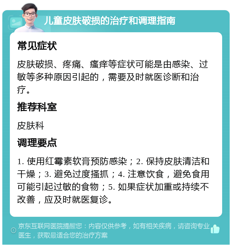 儿童皮肤破损的治疗和调理指南 常见症状 皮肤破损、疼痛、瘙痒等症状可能是由感染、过敏等多种原因引起的，需要及时就医诊断和治疗。 推荐科室 皮肤科 调理要点 1. 使用红霉素软膏预防感染；2. 保持皮肤清洁和干燥；3. 避免过度搔抓；4. 注意饮食，避免食用可能引起过敏的食物；5. 如果症状加重或持续不改善，应及时就医复诊。