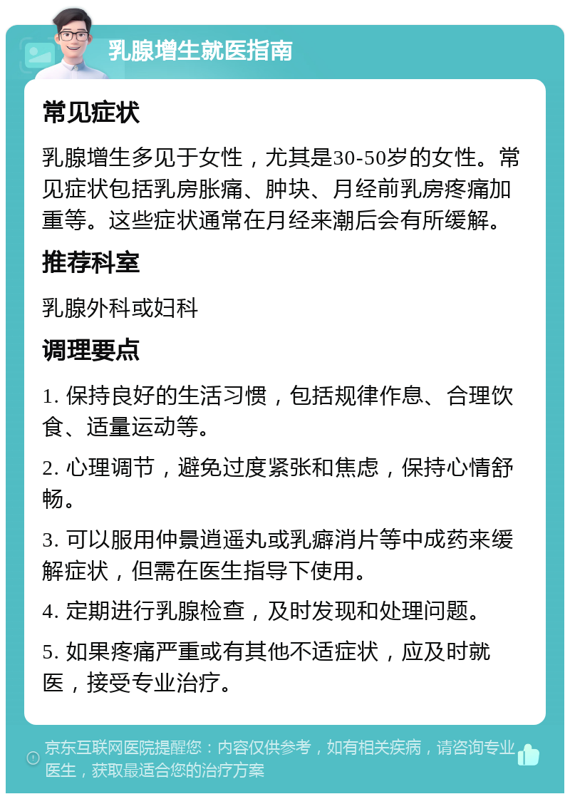 乳腺增生就医指南 常见症状 乳腺增生多见于女性，尤其是30-50岁的女性。常见症状包括乳房胀痛、肿块、月经前乳房疼痛加重等。这些症状通常在月经来潮后会有所缓解。 推荐科室 乳腺外科或妇科 调理要点 1. 保持良好的生活习惯，包括规律作息、合理饮食、适量运动等。 2. 心理调节，避免过度紧张和焦虑，保持心情舒畅。 3. 可以服用仲景逍遥丸或乳癖消片等中成药来缓解症状，但需在医生指导下使用。 4. 定期进行乳腺检查，及时发现和处理问题。 5. 如果疼痛严重或有其他不适症状，应及时就医，接受专业治疗。