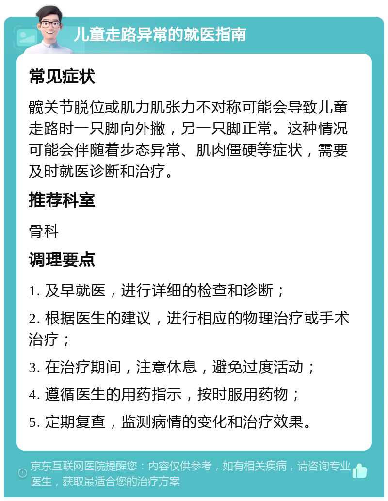 儿童走路异常的就医指南 常见症状 髋关节脱位或肌力肌张力不对称可能会导致儿童走路时一只脚向外撇，另一只脚正常。这种情况可能会伴随着步态异常、肌肉僵硬等症状，需要及时就医诊断和治疗。 推荐科室 骨科 调理要点 1. 及早就医，进行详细的检查和诊断； 2. 根据医生的建议，进行相应的物理治疗或手术治疗； 3. 在治疗期间，注意休息，避免过度活动； 4. 遵循医生的用药指示，按时服用药物； 5. 定期复查，监测病情的变化和治疗效果。