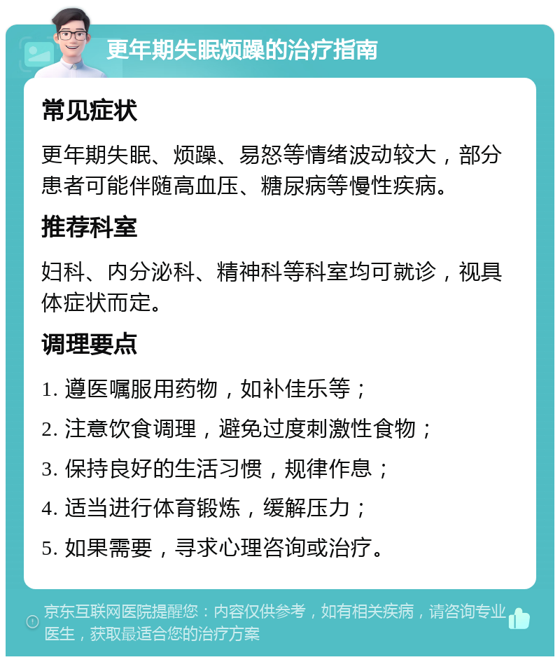 更年期失眠烦躁的治疗指南 常见症状 更年期失眠、烦躁、易怒等情绪波动较大，部分患者可能伴随高血压、糖尿病等慢性疾病。 推荐科室 妇科、内分泌科、精神科等科室均可就诊，视具体症状而定。 调理要点 1. 遵医嘱服用药物，如补佳乐等； 2. 注意饮食调理，避免过度刺激性食物； 3. 保持良好的生活习惯，规律作息； 4. 适当进行体育锻炼，缓解压力； 5. 如果需要，寻求心理咨询或治疗。